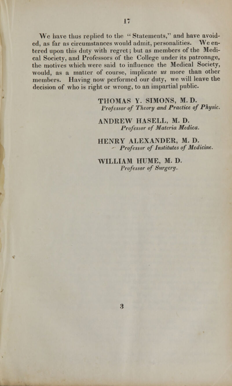 We have thus replied to the  Statements, and have avoid- ed, as far as circumstances would admit, personalities. We en- tered upon this duty with regret; but as members of the Medi- cal Society, and Professors of the College under its patronage, the motives which were said to influence the Medical Society, would, as a matter of course, implicate vs more than other members. Having now performed our duty, we will leave the decision of who is right or wrong, to an impartial public. THOMAS Y. SIMONS, M. D. Frqfessor of Theory and Practice of Physic. ANDREW HASELL, M. D. Professor of Materia Medica. HENRY ALEXANDER, M. D. - Professor of Institutes of Medicine. WILLIAM HUME, M. D. Professor of Surgery.
