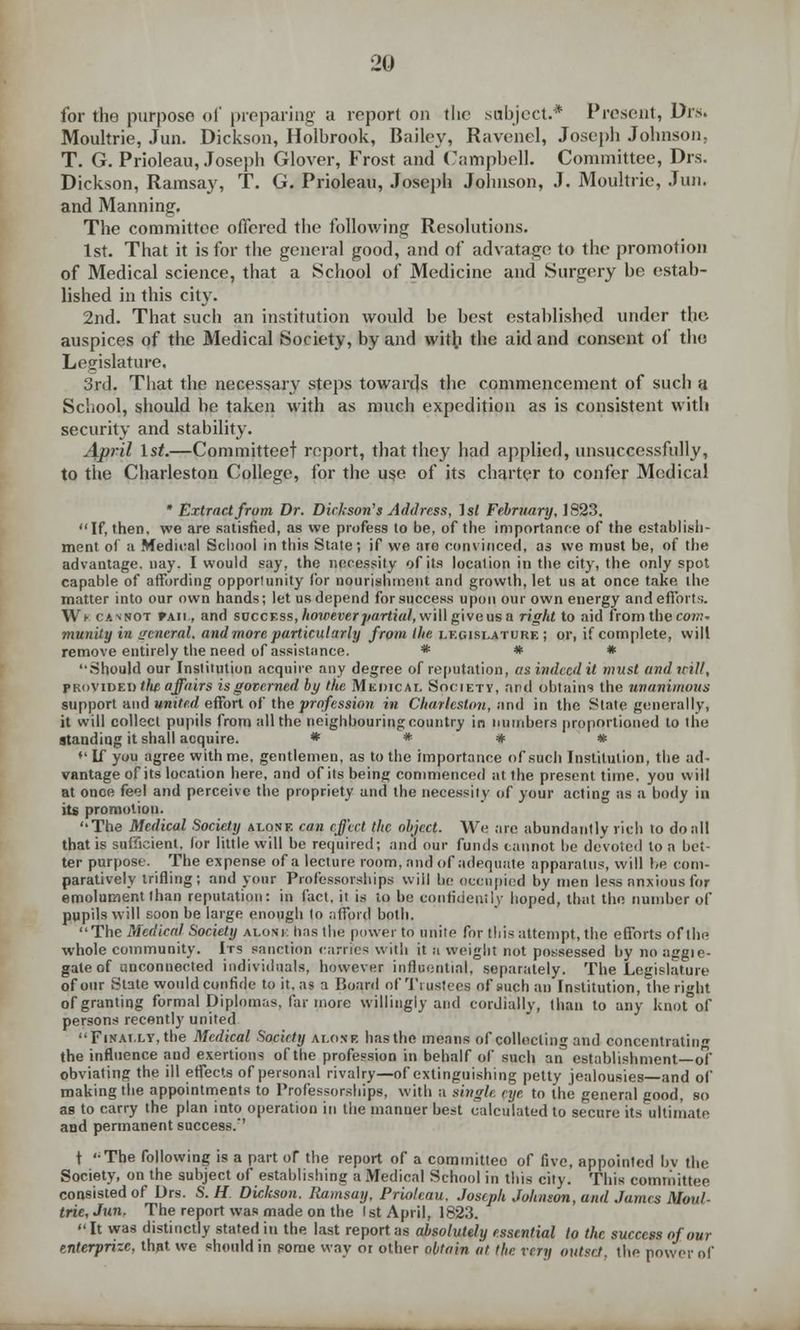 for the purpose of preparing a report on the .subject.* Present, Drs. Moultrie, Jun. Dickson, Holbrook, Bailey, Ravenel, Joseph Johnson, T. G. Prioleau, Joseph Glover, Frost and Campbell. Committee, Drs. Dickson, Ramsay, T. G. Prioleau, Joseph Johnson, J. Moultrie, Jun. and Manning, The committee offered the following Resolutions. 1st. That it is for the general good, and of advatage to the promotion of Medical science, that a School of Medicine and Surgery be estab- lished in this city. 2nd. That such an institution would be best established under the. auspices of the Medical Society, by and with the aid and consent of tho Legislature. 3rd. That the necessary steps towards the commencement of such it School, should be taken with as much expedition as is consistent with security and stability. April 1st.—Committeet report, that they had applied, unsuccessfully, to the Charleston College, for the use of its charter to confer Medical * Extract from Dr. Dickson's Address, 1st February, 1823. If, then, we are satisfied, as we profess to be, of the importance of the establish- ment of a Medical School in this State; if we are convinced, as we must be, of the advantage, nay. I would say, the necessity of its location in the city, the only spot capable of affording oppor!unity for nourishment and growth, let us at once take the matter into our own hands; let us depend for success upon our own energy and efforts. Wf cavnot rAii, and svccr.ss, however partial, will give us a right to aid from the com- munity in general, and more particularly from the legislature; or, if complete, will remove entirely the need of assistance. * * * '•.Should our Institution acquire any degree of reputation, at indeed it must and will, provided tlm affairs is governed by the Medical Society, and obtains the unanimous support and united effort of the profession in Charleston, and in the State generally, it will collect pupils from all the neighbouring country in numbers proportioned to the standing it shall acquire. * * # * »' If you agree with me, gentlemen, as to the importance of such Institution, the ad- vantage of its location here, and of its being commenced at the present time, you will at once feel and perceive the propriety and the necessity of your acting as a body in its promotion. The Medical Society alone can effect the object. We are abundantly rich to do all that is sufficient, lor little will be required; and our funds cannot be devoted to a bet- ter purpose. The expense of a lecture room, and of adequate apparatus, will be com- paratively trifling; and your Professorships will be occupied by men less anxious for emolument than reputation: in fact, it is to be confidently hoped, that the number of pupils will soon be large enough to afford both. The Medical Society aloni: has tin: power to unite for this attempt, the efforts ofthe whole community. Irs sanction names with it n weight not possessed by no aggie- gate of unconnected individuals, however influential, separately. The Legislature of our State would confide to it, as a Board of Trustees of such an Institution, the right of granting formal Diplomas, far more willingly and cordially, than to any knot of persons recently united Finally, the Medical Society alone has the means of collecting and concentrating the influence and exertions ofthe profession in behalf of such an establishment—of obviating the ill effects of personal rivalry—of extinguishing petty jealousies—and of making the appointments to Professorships, with a single eye to the general good, so as to carry the plan into operation in the manner best calculated to secure its ultimate aiid permanent success.' t The following is a part or the report of a committee of five, appointed by the Society, on the subject of establishing a Medical School in this city. This committee consisted of Drs. S. H Dickson. Ramsay, Prioleau. Joseph Johnson, and James Moul- trie, Jun. The report was made on the 1st April, 1823. It was distinctly stated in the last report as absolutely essential to the success of our enterprizc, that we should in some way or other obtain at the very outset, the power of