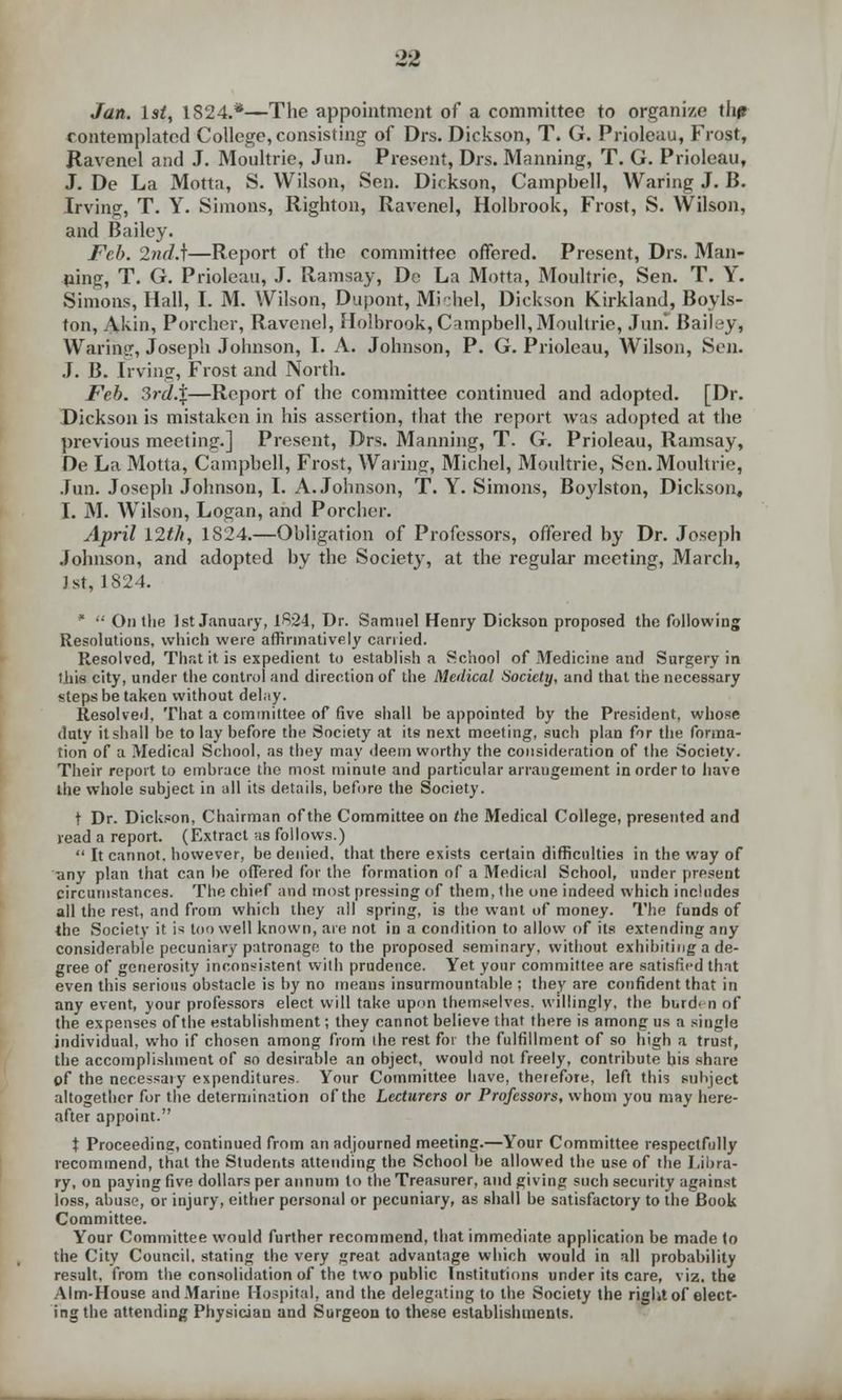 Jan. 1st, 1824.*—The appointment of a committee to organize flip contemplated College, consisting of Drs. Dickson, T. G. Prioleau, Frost, Jtavenol and J. Moultrie, Jun. Present, Drs. Manning, T. G. Prioleau, J. De La Motta, S. Wilson, Sen. Dickson, Campbell, Waring J. B. Irving, T. Y. Simons, Righton, Ravenel, Holbrook, Frost, S. Wilson, and Bailey. Feb. 2nd.\—Report of the committee offered. Present, Drs. Man- ning, T. G. Prioleau, J. Ramsay, De La Motta, Moultrie, Sen. T. Y. Simons, Hall, I. M. Wilson, Dupont, Mi-hel, Dickson Kirkland, Boyls- ton, Akin, Porcher, Ravenel, Holbrook, Campbell, Moultrie, Jun! Bailey, Waring, Joseph Johnson, I. A. Johnson, P. G. Prioleau, Wilson, Sen. J. B. Irvine, Frost and North. Feb. 3rd.%—Report of the committee continued and adopted. [Dr. Dickson is mistaken in his assertion, that the report was adopted at the previous meeting.] Present, Drs. Manning, T. G. Prioleau, Ramsay, De La Motta, Campbell, Frost, Waring, Michel, Moultrie, Sen. Moultrie, Jun. Joseph Johnson, I. A.Johnson, T. Y. Simons, Boylston, Dickson, 1. M. Wilson, Logan, and Porcher. April 12th, 1824.—Obligation of Professors, offered by Dr. Joseph Johnson, and adopted by the Society, at the regular meeting, March, 1st, 1824. *  On the 1st January, 1824, Dr. Samuel Henry Dickson proposed the following Resolutions, which were affirmatively carried. Resolved, That it is expedient to establish a School of Medicine and Surgery in lliia city, under the control and direction of the Medical Society, and that the necessary steps be taken without delay. Resolved. That a committee of five shall be appointed by the President, whose duty it shall be to lay before the Society at its next meeting, such plan for the forma- tion of a Medical School, as they may deem worthy the consideration of the Society. Their report to embrace the most minute and particular arrangement in order to have the whole subject in all its details, before the Society. t Dr. Dickson, Chairman of the Committee on (he Medical College, presented and read a report. (Extract as follows.)  It cannot, however, be denied, that there exists certain difficulties in the way of any plan that can be offered for the formation of a Medical School, under present circumstances. The chief and most pressing of them, the one indeed which includes all the rest, and from which they all spring, is the want of money. The funds of the Society it is too well known, are not in a condition to allow of its extending any considerable pecuniary patronage to the proposed seminary, without exhibiting a de- gree of generosity inconsistent with prudence. Yet your committee are satisfied that even this serious obstacle is by no means insurmountable ; they are confident that in any event, your professors elect will take upon themselves, willingly, the burden of the expenses of the establishment; they cannot believe that there is among us a single individual, who if chosen among from the rest for the fulfillment of so high a trust, the accomplishment of so desirable an object, would not freely, contribute his share of the necessary expenditures. Your Committee have, therefore, left this subject altogether for the determination of the Lecturers or Professors, whom you may here- after appoint. t Proceeding, continued from an adjourned meeting.—Your Committee respectfully recommend, that the Students attending the School be allowed the use of the Libra- ry, on paying five dollars per annum to the Treasurer, and giving such security against loss, abuse, or injury, either personal or pecuniary, as shall be satisfactory to the Book Committee. Your Committee would further recommend, that immediate application be made to the City Council, stating the very great advantage which would in all probability result, from the consolidation of the two public Institutions under its care, viz. the Aim-House and Marine Hospital, and the delegating to the Society the right of elect- ing the attending Physician and Surgeon to these establishments.