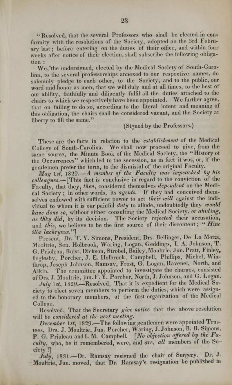  Resolved, that the several Professors who shall be elected in con- lormity with the resolutions of the Society, adopted on the 3rd Febru- ary last; before entering on the duties of their office, and within four weeks after notice of their election, shall subscribe the following obliga- tion : We,'the undersigned, elected by the Medical Society of South-Caro- lina, to the several professorships annexed to our respective names, do solemnly pledge to each other, to the Society, and to the public, our word and honor as men, that we will duly and at all times, to the best of our ability, faithfully and diligently fulfd all the duties attached to the chairs to which we respectively have been appointed. We further agree, that on failing to do so, according to the literal intent and meaning of this obligation, the chairs shall be considered vacant, and the Society at liberty to fill the same. (Signed by the Professors.) These are the facts in relation to the establishment of the Medical College of South-Carolina. We shall now proceed to give, from the same source, the Minute Book of the Medical Society, the History of the Occurrences which led to the secession, as in fact it was, or, if the gentlemen prefer the term, to the dismissal of the original Faculty. May 1st, 1829.—A member of the Faculty was impeached by his colleagues.—[This fact is conclusive in regard to the conviction of the Faculty, that they, then, considered themselves dependent on the Medi- cal Society ; in other words, its agents. If they had conceived them- selves endowed with sufficient power to act their will against the indi- vidual to whom it is our painful duty to allude, undoubtedly they would have done so, without either consulting the Medical Society, or abiding, as they did, by its decision. The Society rejected their accusation, and this, we believe to be the first source of their discontent;  Hinc illcB lachrymal] Present, Dr. T. Y. Simons, President, Drs. Bellinger, De La Motta, Moultrie, Sen. Holbrook, Waring, Logan, Geddings, I. A. Johnson, T. G. Prioleau, Buist, Dickson, Strobel, Bailey, Moultrie, Jun. Pratt, Finley, Inglesby, Porcher, J. E. Holbrook, Campbell, Phillips, Michel, Win- throp, Joseph Johnson, Ramsay, Frost, G. Logan, Ravenel, North, and Aikin. The committee appointed to investigate the charges, consisted of Drs. J. Moultrie, jun. F. Y. Porcher, North, J. Johnson, and G. Logan. July 1st, 1829.—Resolved, That it is expedient for the Medical So- ciety to elect seven members to perform the duties, which were assign- ed to the honorary members, at the first organization of the Medical College. Resolved, That the Secretary give notice that the above resolution will be considered at the next meeting. December 1st, 1829.—The following gentlemen were appointed Trus- tees, Drs. J. Moultrie, Jun. Porcher, Waring, J.Johnson, B. B. Simons, P. G. Prioleau andl. M. Campbell. [No objection offered by the Fa- culty, who, be it remembered, were, and are, all members of the So- ciety !] July, 1831.—Dr. Ramsay resigned the chair of Surgery. Dr. J. Moultrie, Jun. moved, that Dr. Ramsay's resignation be published in