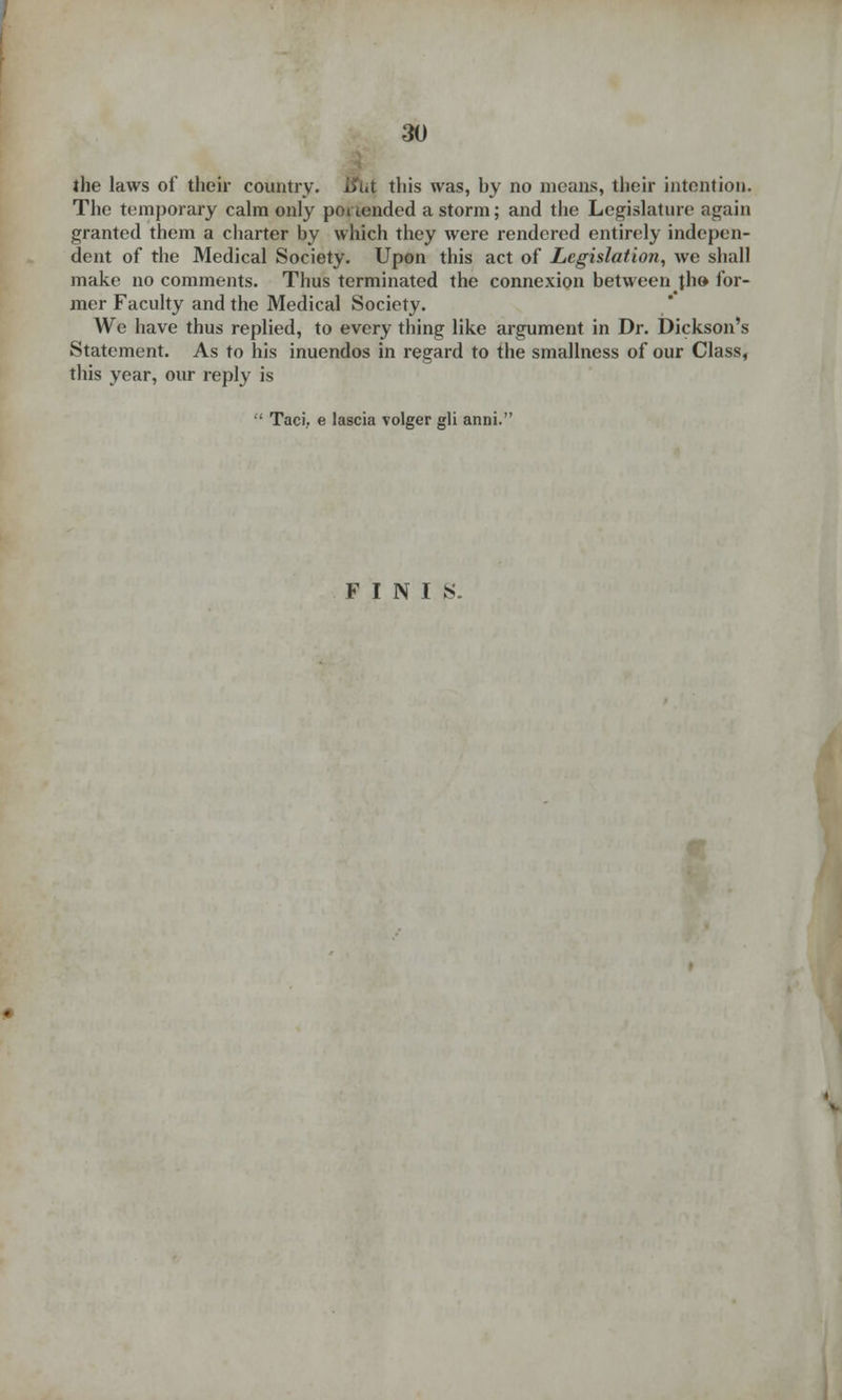 the laws of their country. l?i«t this was, by no means, their intention. The temporary calm only portended a storm; and the Legislature again granted them a charter by which they were rendered entirely indepen- dent of the Medical Society. Upon this act of Legislation, we shall make no comments. Thus terminated the connexion between th» for- mer Faculty and the Medical Society. We have thus replied, to every thing like argument in Dr. Dickson's Statement. As to his inuendos in regard to the smallness of our Class, this year, our reply is •' Taci.. e lascia volger gli anni. FINIS.