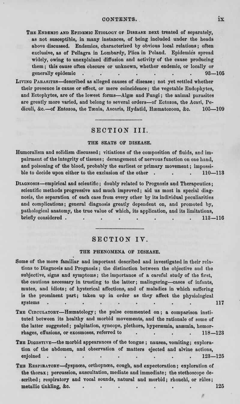 The Endemic and Epidemic Etiology of Disease next treated of separately, as not susceptible, in many instances, of being included under the heads above discussed. Endemics, characterized by obvious local relations; often exclusive, as of Pellagra in Lombardy, Plica in Poland. Epidemics spread widely, owing to unexplained diffusion and activity of the cause producing them; this cause often obscure or unknown, whether endemic, or locally or generally epidemic ....... 93—105 Living Parasites—described as alleged causes of disease; not yet settled whether their presence is cause or effect, or mere coincidence; the vegetable Endophytes, and Ectophytes, are of the lowest forms—Algae and Fungi; the animal parasites are greatly more varied, and belong to several orders—of Ectozoa, the Acari, Pe- diculi, &c.—of Entozoa, the Taenia, Ascaris, Hydatid, Hajmatozoon, &c. 105—109 SECTION III. THE SEATS OP DISEASE. Humoralism and solidism discussed; vitiations of the composition of fluids, and im- pairment of the integrity of tissues; derangement of nervous function on one hand, and poisoning of the blood, probably the earliest or primary movement; impossi- ble to decide upon either to the exclusion of the other . . . 110—113 Diagnosis—empirical and scientific; doubly related to Prognosis and Therapeutics; scientific methods progressive and much improved; aid us most in special diag- nosis, the separation of each case from every other by its individual peculiarities and complications; general diagnosis greatly dependent on, and promoted by, pathological anatomy, the true value of which, its application, and its limitations, briefly considered ........ 113—116 SECTION IY. THE PHENOMENA OP DISEASE. Some of the more familiar and important described and investigated in their rela- tions to Diagnosis and Prognosis; the distinction between the objective and the subjective, signs and symptoms; the importance of a careful study of the first, the cautions necessary in trusting to the latter; malingering—cases of infants, mutes, and idiots; of hysterical affections, and of maladies in which suffering is the prominent part; taken up in order as they affect the physiological systems ......... 117 The Circulatory—Hematology; the pulse commented on; a comparison insti- tuted between its healthy and morbid movements, and the rationale of some of the latter suggested; palpitation, syncope, plethora, hyperaamia, anaemia, hemor- rhages, effusions, or exosmoses, referred to ... . 118—123 The Digestive—the morbid appearances of the tongue ; nausea, vomiting; explora- tion of the abdomen, and observation of matters ejected and alvine actions, enjoined ......... 123—125 The Respiratory—dyspnoea, orthopnoea, cough, and expectoration; exploration of the thorax; percussion, auscultation, mediate and immediate; the stethoscope de- scribed; respiratory and vocal sounds, natural and morbid; rhonchi, or rales; metallic tinkling, &c. ...... 125