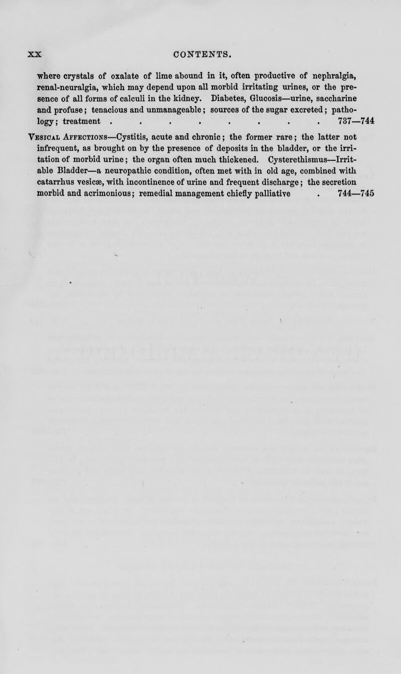 ■where crystals of oxalate of lime abound in it, often productive of nephralgia, renal-neuralgia, which may depend upon all morbid irritating urines, or the pre- sence of all forms of calculi in the kidney. Diabetes, Glucosis—urine, saccharine and profuse; tenacious and unmanageable; sources of the sugar excreted; patho- logy; treatment ........ 737—744 Vesical Affections—Cystitis, acute and chronic; the former rare; the latter not infrequent, as brought on by the presence of deposits in the bladder, or the irri- tation of morbid urine; the organ often much thickened. Cysterethismus—Irrit- able Bladder—a neuropathic condition, often met with in old age, combined with catarrhus vesicae, -with incontinence of urine and frequent discharge; the secretion morbid and acrimonious; remedial management chiefly palliative . 744—745