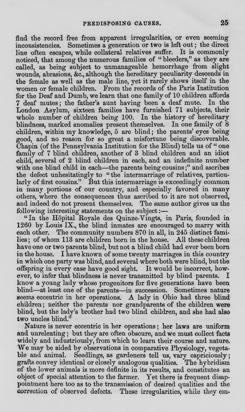 find the record free from apparent irregularities, or even seeming inconsistencies. Sometimes a generation or two is left out; the direct line often escapes, while collateral relatives suffer. It is commonly noticed, that among the numerous families of  bleeders, as they are called, as being subject to unmanageable hemorrhage from slight wounds, abrasions, &c, although the hereditary peculiarity descends in the female as well as the male line, yet it rarely shows itself in the women or female children. From the records of the Paris Institution for the Deaf and Dumb, we learn that one family of 10 children affords 7 deaf mutes; the father's aunt having been a deaf mute. In the London Asylum, sixteen families have furnished 71 subjects, their whole number of children being 100. In the history of hereditary blindness, marked anomalies present themselves. In one family of 8 children, within my knowledge, 5 are blind; the parents' eyes being good, and no reason for so great a misfortune being discoverable. Chapin (of the Pennsylvania Institution for the Blind) tells us of  one family of 7 blind children, another of 3 blind children and an idiot child, several of 2 blind children in each, and an indefinite number with one blind child in each.—the parents being cousins; and ascribes the defect unhesitatingly to  the intermarriage of relatives, particu- larly of first cousins. But this intermarriage is exceedingly common in many portions of our country, and especially favored in many others, where the consequences thus ascribed to it are not observed, and indeed do not present themselves. The same author gives us the following interesting statements on the subject:— In the Hopital Eoyale des Quinze-Vingts, in Paris, founded in 1260 by Louis IX., the blind inmates are encouraged to marry with each other. The community numbers 870 in all, in 245 distinct fami- lies ; of whom 113 are children born in the house. All these children have one or two parents blind, but not a blind child had ever been born in the house. I have known of some twenty marriages in this country in which one party was blind, and several where both were blind, but the offspring in every case have good sight. It would be incorrect, how- ever, to infer that blindness is never transmitted by blind parents. I know a young lady whose progenitors for five generations have been blind—at least one of the parents—in succession. Sometimes nature seems eccentric in her operations. A lady in Ohio had three blind children; neither the parents nor grandparents of the children were blind, but the lady's brother had two blind children, and she had also two uncles blind. Nature is never eccentric in her operations; her laws are uniform and unrelenting; but they are often obscure, and we must collect facts widely and industriously, from which to learn their course and nature. We may be aided by observations in comparative Physiology, vegeta- ble and animal. Seedlings, as gardeners tell us, vary capriciously; grafts convey identical or closely analogous qualities. The hybridism of the lower animals is more definite in its results, and constitutes an object of special attention to the farmer. Yet there is frequent disap- pointment here too as to the transmission of desired qualities and the correction of observed defects. These irregularities, while they em-