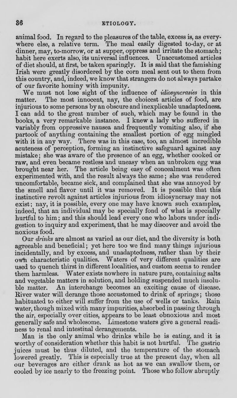 animal food. In regard to the pleasures of the table, excess is, as every- where else, a relative term. The meal easily digested to-day, or at dinner, ma}r, to-morrow, or at supper, oppress and irritate the stomach; habit here exerts also, its universal influences. Unaccustomed articles of diet should, at first, be taken sparingly. It is said that the famishing Irish were greatly disordered by the corn meal sent out to them from this country, and, indeed, we know that strangers do not always partake of our favorite hominy with impunity. We must not lose sight of the influence of idiosyncrasies in this matter. The most innocent, nay, the choicest articles of food, are injurious to some persons by an obscure and inexplicable unadaptedness. I can add to the great number of such, which may be found in the books, a very remarkable instance. I knew a lady who suffered in variably from oppressive nausea and frequently vomiting also, if she partook of anything containing the smallest portion of egg mingled with it in any way. There was in this case, too, an almost incredible acuteness of perception, forming an instinctive safeguard against any mistake; she was aware of the presence of an egg, whether cooked or raw, and even became restless and uneasy when an unbroken egg was brought near her. The article being easy of concealment was often experimented with, and the result always the same; she was rendered uncomfortable, became sick, and complained that she was annoyed by the smell and flavor until it was removed. It is possible that this instinctive revolt against articles injurious from idiosyncrasy may not exist; nay, it is possible, every one may have known such examples, indeed, that an individual may be specially fond of what is specially hurtful to him; and this should lead every one who labors under indi- gestion to inquiry and experiment, that he may discover and avoid the noxious food. Our drinks are almost as varied as our diet, and the diversity is both agreeable and beneficial; yet here too we find many things injurious incidentally, and by excess, and unadaptedness, rather than by their own characteristic qualities. Waters of very different qualities are used to quench thirst in different localities, and custom seems to render them harmless. Water exists nowhere in nature pure, containing salts and vegetable matters in solution, and holding suspended much insolu- ble matter. An interchange becomes an exciting cause of disease. Kiver water will derange those accustomed to drink of springs; those habituated to either will suffer from the use of wells or tanks, liain water, though mixed with many impurities, absorbed in passing through the air, especially over cities, appears to be least obnoxious and most generally safe and wholesome. Limestone waters give a general readi- ness to renal and intestinal derangements. Man is the only animal who drinks while he is eating, and it is worthy of consideration whether this habit is not hurtful. The gastric juices must be thus diluted, and the temperature of the stomach lowered greatly. This is especially true at the present day, when all our beverages are either drank as hot as we can swallow them, or cooled by ice nearly to the freezing point. Those who follow abruptly