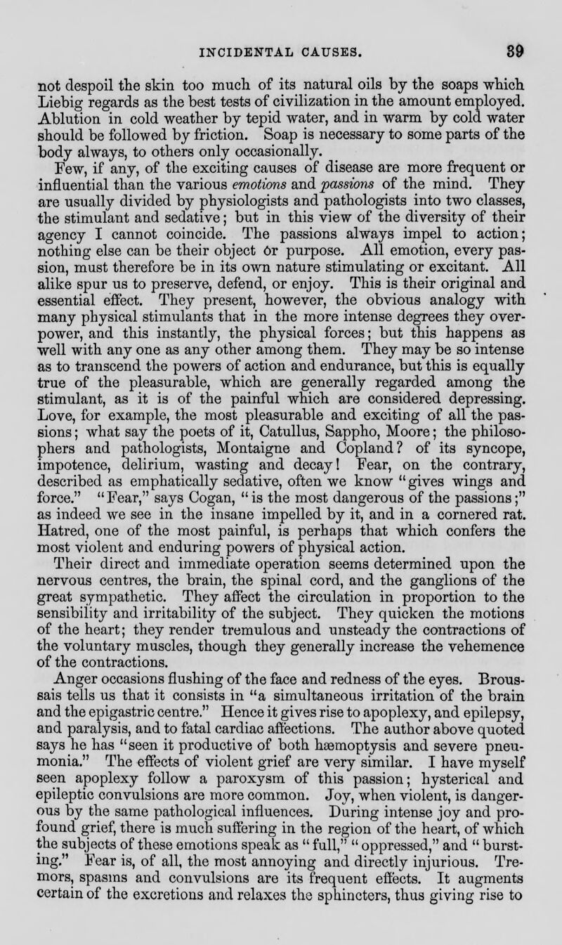 not despoil the skin too much of its natural oils by the soaps which Liebig regards as the best tests of civilization in the amount employed. Ablution in cold weather by tepid water, and in warm by cold water should be followed by friction. Soap is necessary to some parts of the body always, to others only occasionally. Few, if any, of the exciting causes of disease are more frequent or influential than the various emotions and passions of the mind. They are usually divided by physiologists and pathologists into two classes, the stimulant and sedative; but in this view of the diversity of their agency I cannot coincide. The passions always impel to action; nothing else can be their object Or purpose. All emotion, every pas- sion, must therefore be in its own nature stimulating or excitant. All alike spur us to preserve, defend, or enjoy. This is their original and essential effect. They present, however, the obvious analogy with many physical stimulants that in the more intense degrees they over- power, and this instantly, the physical forces; but this happens as well with any one as any other among them. They may be so intense as to transcend the powers of action and endurance, but this is equally true of the pleasurable, which are generally regarded among the stimulant, as it is of the painful which are considered depressing. Love, for example, the most pleasurable and exciting of all the pas- sions ; what say the poets of it, Catullus, Sappho, Moore; the philoso- phers and pathologists, Montaigne and Copland? of its syncope, impotence, delirium, wasting and decay! Fear, on the contrary, described as emphatically sedative, often we know  gives wings and force. Fear, says Cogan, is the most dangerous of the passions; as indeed we see in the insane impelled by it, and in a cornered rat. Hatred, one of the most painful, is perhaps that which confers the most violent and enduring powers of physical action. Their direct and immediate operation seems determined upon the nervous centres, the brain, the spinal cord, and the ganglions of the great sympathetic. They affect the circulation in proportion to the sensibility and irritability of the subject. They quicken the motions of the heart; they render tremulous and unsteady the contractions of the voluntary muscles, though they generally increase the vehemence of the contractions. Anger occasions flushing of the face and redness of the eyes. Brous- sais tells us that it consists in a simultaneous irritation of the brain and the epigastric centre. Hence it gives rise to apoplexy, and epilepsy, and paralysis, and to fatal cardiac affections. The author above quoted says he has seen it productive of both haemoptysis and severe pneu- monia. The effects of violent grief are very similar. I have myself seen apoplexy follow a paroxysm of this passion; hysterical and epileptic convulsions are more common. Joy, when violent, is danger- ous by the same pathological influences. During intense joy and pro- found grief, there is much suffering in the region of the heart, of which the subjects of these emotions speak as  full,  oppressed, and  burst- ing. Fear is, of all, the most annoying and directly injurious. Tre- mors, spasms and convulsions are its frequent effects. It augments certain of the excretions and relaxes the sphincters, thus giving rise to