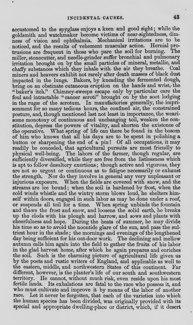 accustomed to the spyglass enjoys a keen and good sight; while the goldsmith and watchmaker become victims of near-sightedness, dim- ness of vision and ophthalmia. Mechanical irritations are to be noticed, and the results of vehement muscular action. Hernial pro- trusions are frequent in those who pare the soil for burning. The miller, stonecutter, and needle-grinder suffer bronchial and pulmonary irritation brought on by the small particles of mineral, metallic, and chaffy substances which they inhale with, the air they breathe. Coal miners and heavers exhibit not rarely after death masses of black dust impacted in the lungs. Bakers, by kneading the fermented dough, bring on an obstinate cutaneous eruption on the hands and wrist,- the  baker's itch. Chimney-sweeps escape only by particular care the foul and intractable  cancer scroti brought on by the soot lodging in the rugae of the scrotum. In manufactories generally, the impri- sonment for so many tedious hours, the confined air, the constrained posture, and, though mentioned last not least in importance, the weari- some monotony of continuous and unchanging toil, weaken the con- stitution, depress the powers of vitality, and shorten the existence of the operative. What spring of life can there be found in the bosom of him who knows that all his days are to be spent in polishing a button or sharpening the end of a pin! Of all occupations, it may readily be conceded, that agricultural pursuits are most friendly to physical well-being. The labors of the farmer, though regular, are sufficiently diversified, while they are free from the listlessness which is apt to follow desultory exertions; though active and vigorous, they are not so urgent or continuous as to fatigue necessarily or exhaust the strength. Nor do they involve in general any very unpleasant or injurious exposure. When the fields are covered with snow, and the streams are ice bound; when the soil is hardened by frost, when the cold winds whistle and the wintry storm blows loud, he shelters him- self within doors, engaged in such labor as may be done under a roof, or suspends all toil for a time. When spring unbinds the fountain and thaws the frost and snow, and loosens the solid earth, he breaks up the clods with his plough and harrow, and sows and plants with cheerfulness and hope. During the heats of summer, he may divide his time so as to avoid the noontide glare of the sun, and pass the sul- triest hour in the shade; the mornings and evenings of the lengthened day being sufficient for his out-door work. The declining and mellow autumn calls him again into the field to gather the fruits of his labor in the glad harvest home, after which he again prepares and enriches the soil. Such is the charming picture of agricultural life given us by the poets and rustic writers of England, and applicable as well to the eastern, middle, and northwestern States of this continent. Far different, however, is the planter's life of our south and southwestern territory. He cannot, without much risk, even reside upon his most fertile lands. Its exhalations are fatal to the race who possess it, and who must cultivate and improve it by means of the labor of another race. Let it never be forgotten, that each of the varieties into which the human species has been divided, was originally provided with its special and appropriate dwelling-place or district, which, if it desert