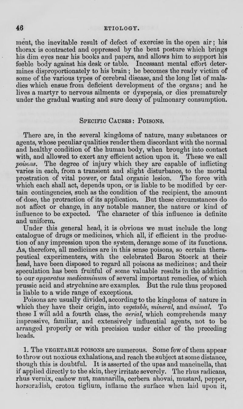 merit, the inevitable result of defect of exercise in the open air; his thorax is contracted and oppressed by the bent posture which brings his dim eyes near his books and papers, and allows him to support his feeble body against his desk or table. Incessant mental effort deter- mines disproportionately to his brain ; he becomes the ready victim of some of the various types of cerebral disease, and the long list of mala- dies which ensue from deficient development of the organs; and he lives a martyr to nervous ailments or dyspepsia, or dies prematurely under the gradual wasting and sure decay of pulmonary consumption. Specific Causes : Poisons. There are, in the several kingdoms of nature, many substances or agents, whose peculiar qualities render them discordant with the normal and healthy condition of the human body, when brought into contact with, and allowed to exert any efficient action upon it. These we call poisons. The degree of injury which they are capable of inflicting varies in each, from a transient and slight disturbance, to the mortal prostration of vital power, or fatal organic lesion. The force with which each shall act, depends upon, or is liable to be modified by cer- tain contingencies, such as the condition of the recipient, the amount of dose, the protraction of its application. But these circumstances do not affect or change, in any notable manner, the nature or kind of influence to be expected. The character of this influence is definite and uniform. Under this general head, it is obvious we must include the long catalogue of drugs or medicines, which all, if efficient in the produc- tion of any impression upon the system, derange some of its functions. As, therefore, all medicines are in this sense poisons, so certain thera- peutical experimenters, with the celebrated Baron Stoerk at their head, have been disposed to regard all poisons as medicines; and their speculation has been fruitful of some valuable results in the addition to our apparatus medicaminum of several important remedies, of which prussic acid and strychnine are examples. But the rule thus proposed is liable to a wide range of exceptions. Poisons are usually divided, according to the kingdoms of nature in which they have their origin, into vegetable, mineral, and animal. To these I will add a fourth class, the aerial, which comprehends many impressive, familiar, and extensively influential agents, not to be arranged properly or with precision under either of the preceding heads. 1. The vegetable poison's are numerous. Some few of them appear to throw out noxious exhalations, and reach the subject at some distance, though this is doubtful. It is asserted of the upas and mancinella, that if applied directly to the skin, they irritate severely. The rhus radicans, rhus vernix, cashew nut, mannarilla, cerbera ahovai, mustard, pepper, horsaradish, croton tiglium, inflame the surface when laid upon it,