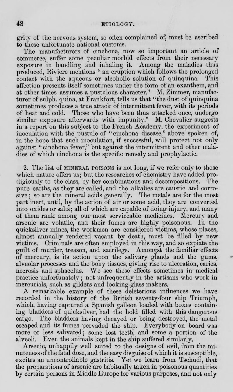 grity of the nervous system, so often complained of, must be ascribed to these unfortunate national customs. The manufacturers of cinchona, now so important an article of commerce, suffer some peculiar morbid effects from their necessary exposure in handling and inhaling it. Among the maladies thus produced, Iiiviere mentions  an eruption which follows the prolonged contact with the aqueous or alcoholic solution of quinquina. This affection presents itself sometimes under the form of an exanthem, and at other times assumes a pustulous character. M. Zimmer, manufac- turer of sulph. quina, at Frankfort, tells us that the dust of quinquina sometimes produces a true attack of intermittent fever, with its periods of heat and cold. Those who have been thus attacked once, undergo similar exposure afterwards with impunity. M. Chevalier suggests in a report on this subject to the French Academy, the experiment of inoculation with the pustule of  cinchona disease, above spoken of, in the hope that such inoculation, if successful, will protect not only against cinchona fever, but as;ainst the intermittent and other mala- dies of which cinchona is the specific remedy and prophylactic. 2. The list of mineral poisons is not long, if we refer only to those which nature offers us; but the researches of chemistry have added pro- digiously to the class, by her combinations and decompositions. The pure earths, as they are called, and the alkalies are caustic and corro- sive ; so are the mineral acids generally. The metals are for the most part inert, until, by the action of air or some acid, they are converted into oxides or salts; all of which are capable of doing injury, and many of them rank among our most serviceable medicines. Mercury and arsenic are volatile, and their fumes are highly poisonous. In the quicksilver mines, the workmen are considered victims, whose places, almost annually rendered vacant by death, must be filled by new victims. Criminals are often employed in this way, and so expiate the guilt of murder, treason, and sacrilege. Amongst the familiar effects of mercury, is its action upon the salivary glands and the gums, alveolar processes and the bony tissues, giving rise to ulceration, caries, necrosis and sphacelus. We see these effects sometimes in medical practice unfortunately; not unfrequently in the artisans who work in mercurials, such as gilders and looking-glass makers. A remarkable example of these deleterious influences we have recorded in the history of the British seventy-four ship Triumph, which, having captured a Spanish galleon loaded with boxes contain- ing bladders of quicksilver, had the hold filled with this dangerous cargo. The bladders having decayed or being destroyed, the metal escaped and its fumes pervaded the ship. Everybody on board was more or less salivated; some lost teeth, and some a portion of the alveoli. Even the animals kept in the ship suffered similarly. Arsenic, unhappily well suited to the designs of evil, from the mi- nuteness of the fatal dose, and the easy disguise of which it is susceptible, excites an uncontrollable gastritis. Yet we learn from Tschudi, that the preparations of arsenic are habitually taken in poisonous quantities by certain persons in Middle Europe for various purposes, and not only