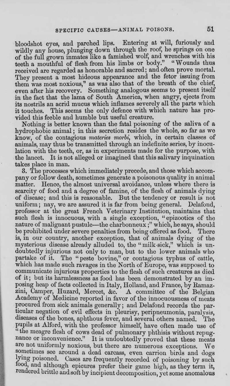 bloodshot eyes, and parched lips. Entering at will, furiously and wildly any house, plunging down through the roof, he springs on one of the full grown inmates like a famished wolf, and wrenches with his teeth a mouthful of flesh from his limbs or body. Wounds thus received are regarded as honorable and sacred; and often prove mortal. They present a most hideous appearance and the fetor issuing from them was most noxious, as was also that of the breath of the chief, even after his recovery. Something analogous seems to present itself in the fact that the lama of South America, when angry, ejects from its nostrils an acrid mucus which inflames severely all the parts which it touches. This seems the only defence with which nature has pro- vided this feeble and humble but useful creature. Nothing is better known than the fatal poisoning of the saliva of a hydrophobic animal; in this secretion resides the whole, so far as we know, of the contagious materies morbi, which, in certain classes of animals, may thus be transmitted through an indefinite series, by inocu- lation with the teeth, or, as in experiments made for the purpose, with the lancet. It is not alleged or imagined that this salivary inquination takes place in man. 3. The processes which immediately precede, and those which accom- pany or follow death, sometimes generate a poisonous quality in animal matter. Hence, the almost universal avoidance, unless where there is scarcity of food and a degree of famine, of the flesh of animals dying of disease; and this is reasonable. But the tendency or result is not uniform; nay, we are assured it is far from being general. Delafond, professor at the great French Veterinary Institution, maintains that such flesh is innocuous, with a single exception,  epizootics of the nature of malignant pustule—the charbonneux; which, he says, should be prohibited under severe penalties from being offered as food. There is, in our country, another exception, that of animals dying of the mysterious disease already alluded to, the milk-sick, which is un- doubtedly injurious not only to man, but to the lower animals who partake of it. The  peste bovine, or contagious typhus of cattle, which has made such ravages in the North of Europe, was supposed to communicate injurious properties to the flesh of such creatures as died of it; but its harmlessness as food has been demonstrated by an im- posing heap of facts collected in Italy, Holland, and France, by Ramaz- zini, Camper, Huzard, Mercet, &o. A committee of the Belgian Academy of Medicine reported in favor of the innocuousness of meats procured from sick animals generally; and Delafond records the par- ticular negation of evil effects in pleurisy, peripneumonia, paralysis, diseases of the bones, aphthous fever, and several others named. The pupils at Alford, with the professor himself, have often made use of  the meagre flesh of cows dead of pulmonary phthisis without repug- nance or inconvenience. It is undoubtedly proved that these meats are not uniformly noxious, but there are numerous exceptions. We sometimes see around a dead carcass, even carrion birds and dogs lying poisoned. Cases are frequently recorded of poisoning by such food, and although epicures prefer their game high, as they term it, rendered brittle and soft by incipient decomposition, yet some anomalous