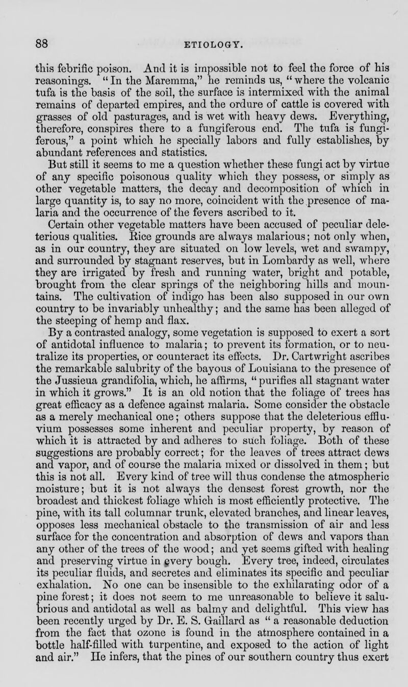 this febrific poison. And it is impossible not to feel the force of his reasonings.  In the Maremma, he reminds us,  where the volcanic tufa is the basis of the soil, the surface is intermixed with the animal remains of departed empires, and the ordure of cattle is covered with grasses of old pasturages, and is wet with heavy dews. Everything, therefore, conspires there to a fungiferous end. The tufa is fungi- ferous, a point which he specially labors and fully establishes, by abundant references and statistics. But still it seems to me a question whether these fungi act by virtue of any specific poisonous quality which they possess, or simply as other vegetable matters, the decay and decomposition of which in large quantity is, to say no more, coincident with the presence of ma- laria and the occurrence of the fevers ascribed to it. Certain other vegetable matters have been accused of peculiar dele- terious qualities. Rice grounds are always malarious; not only when, as in our country, they are situated on low levels, wet and swampy, and surrounded by stagnant reserves, but in Lombardy as well, where they are irrigated by fresh and running water, bright and potable, brought from the clear springs of the neighboring hills and moun- tains. The cultivation of indigo has been also supposed in our own country to be invariably unhealthy; and the same has been alleged of the steeping of hemp and flax. By a contrasted analogy, some vegetation is supposed to exert a sort of antidotal influence to malaria; to prevent its formation, or to neu- tralize its properties, or counteract its effects. Dr. Cartwright ascribes the remarkable salubrity of the bayous of Louisiana to the presence of the Jussieua grandifolia, which, he affirms,  purifies all stagnant water in which it grows. It is an old notion that the foliage of trees has great efficacy as a defence against malaria. Some consider the obstacle as a merely mechanical one; others suppose that the deleterious efflu- vium possesses some inherent and peculiar property, by reason of which it is attracted by and adheres to such foliage. Both of these suggestions are probably correct; for the leaves of trees attract dews and vapor, and of course the malaria mixed or dissolved in them; but this is not all. Every kind of tree will thus condense the atmospheric moisture; but it is not always the densest forest growth, nor the broadest and thickest foliage which is most efficiently protective. The pine, with its tall columnar trunk, elevated branches, and linear leaves, opposes less mechanical obstacle to the transmission of air and less surface for the concentration and absorption of dews and vapors than any other of the trees of the wood; and yet seems gifted with healing and preserving virtue in every bough. Every tree, indeed, circulates its peculiar fluids, and secretes and eliminates its specific and peculiar exhalation. No one can be insensible to the exhilarating odor of a pine forest; it does not seem to me unreasonable to believe it salu- brious and antidotal as well as balmy and delightful. This view has been recently urged by Dr. E. S. Graillard as  a reasonable deduction from the fact that ozone is found in the atmosphere contained in a bottle half-filled with turpentine, and exposed to the action of light and air. lie infers, that the pines of our southern country thus exert