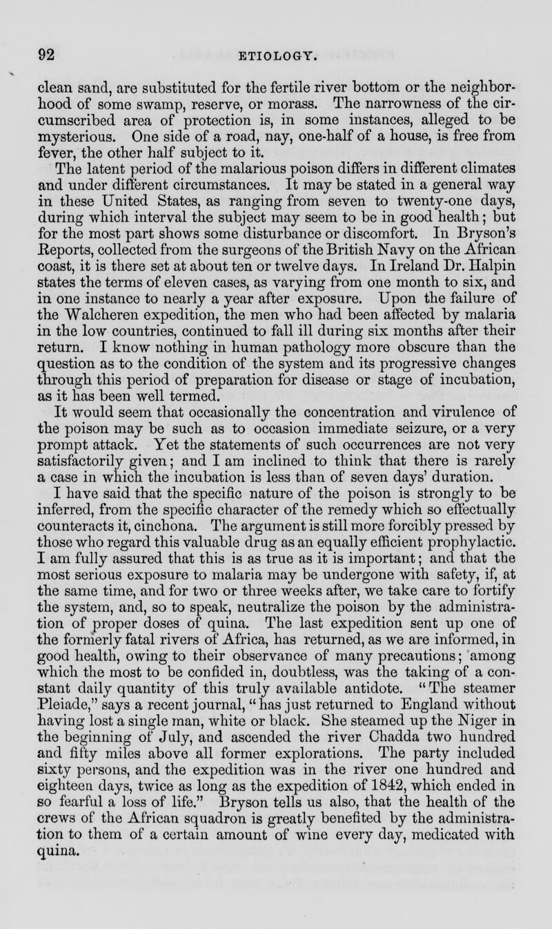 clean sand, are substituted for the fertile river bottom or the neighbor- hood of some swamp, reserve, or morass. The narrowness of the cir- cumscribed area of protection is, in some instances, alleged to be mysterious. One side of a road, nay, one-half of a house, is free from fever, the other half subject to it. The latent period of the malarious poison differs in different climates and under different circumstances. It may be stated in a general way in these United States, as ranging from seven to twenty-one days, during which interval the subject ranj seem to be in good health; but for the most part shows some disturbance or discomfort. In Bryson's Reports, collected from the surgeons of the British Navy on the African coast, it is there set at about ten or twelve days. In Ireland Dr. Halpin states the terms of eleven cases, as varying from one month to six, and in one instance to nearly a year after exposure. Upon the failure of the Walcheren expedition, the men who had been affected by malaria in the low countries, continued to fall ill during six months after their return. I know nothing in human pathology more obscure than the question as to the condition of the system and its progressive changes through this period of preparation for disease or stage of incubation, as it has been well termed. It would seem that occasionally the concentration and virulence of the poison may be such as to occasion immediate seizure, or a very prompt attack. Yet the statements of such occurrences are not very satisfactorily given; and I am inclined to think that there is rarely a case in which the incubation is less than of seven days' duration. I have said that the specific nature of the poison is strongly to be inferred, from the specific character of the remedy which so effectually counteracts it, cinchona. The argument is still more forcibly pressed by those who regard this valuable drug as an equally efficient prophylactic. I am fully assured that this is as true as it is important; and that the most serious exposure to malaria may be undergone with safety, if, at the same time, and for two or three weeks after, we take care to fortify the system, and, so to speak, neutralize the poison by the administra- tion of proper doses of quina. The last expedition sent up one of the formerly fatal rivers of Africa, has returned, as we are informed, in good health, owing to their observance of many precautions; among which the most to be confided in, doubtless, was the taking of a con- stant daily quantity of this truly available antidote.  The steamer Pleiade, says a recent journal, has just returned to England without having lost a single man, white or black. She steamed up the Niger in the beginning of July, and ascended the river Chadda two hundred and fifty miles above all former explorations. The party included sixty persons, and the expedition was in the river one hundred and eighteen days, twice as long as the expedition of 1842, which ended in so fearful a loss of life. Bryson tells us also, that the health of the crews of the African squadron is greatly benefited by the administra- tion to them of a certain amount of wine every day, medicated with quina.