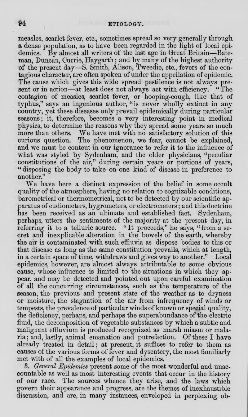 measles, scarlet fever, etc., sometimes spread so very generally through. a dense population, as to have been regarded in the light of local epi- demics. By almost all writers of the last age in Great Britain—Bate- man, Duncan, Currie, Haygarth; and by many of the highest authority of the present day—S. Smith, Alison, Tweedie, etc., fevers of the con- tagious character, are often spoken of under the appellation of epidemic. The cause which gives this wide spread pestilence is not always pre- sent or in action—at least does not always act with efficiency. The contagion of measles, scarlet fever, or hooping-cough, like that of typhus, says an ingenious author, is never wholly extinct in any country, yet these diseases only prevail epidemically during particular seasons; it, therefore, becomes a very interesting point in medical physics, to determine the reasons why they spread some years so much more than others. We have met with no satisfactory solution of this curious question. The phenomenon, we fear, cannot be explained, and we must be content in our ignorance to refer it to the influence of what was styled by Sydenham, and the older physicians, peculiar constitutions of the air, during certain years or portions of years, disposing the body to take on one kind of disease in preference to another. We have here a distinct expression of the belief in some occult quality of the atmosphere, having no relation to cognizable conditions, barometrical or thermometrical, not to be detected by our scientific ap- paratus of eudiometers, hygrometers, or electrometers; and this doctrine has been received as an ultimate and established fact. Sydenham, perhaps, utters the sentiments of the majority at the present day, in referring it to a telluric source. It proceeds, he says, from a se- cret and inexplicable alteration in the bowels of the earth, whereby the air is contaminated with such effluvia as dispose bodies to this or that disease as long as the same constitution prevails, which at length, in a certain space of time, withdraws and gives way to another. Local epidemics, however, are almost always attributable to some obvious cause, whose influence is limited to the situations in which they ap- pear, and may be detected and pointed out upon careful examination of all the concurring circumstances, such as the temperature of the season, the previous and present state of the weather as to dryness or moisture, the stagnation of the air from infrequency of winds or tempests, the prevalence of particular winds of known or special quality, the deficiency, perhaps, and perhaps the superabundance of the electric fluid, the decomposition of vegetable substances by which a subtle and malignant effluvium is produced recognized as marsh miasm or mala- ria ; and, lastly, animal emanation and putrefaction. Of these I have already treated in detail; at present, it suffices to refer to them as causes of the various forms of fever and dysentery, the most familiarly met with of all the examples of local epidemics. 3. General Epidemics present some of the most wonderful and unac- countable as well as most interesting events that occur in the history of our race. The sources whence they arise, and the laws which govern their appearance and progress, are the themes of inexhaustible discussion, and are, in many instances, enveloped in perplexing ob-