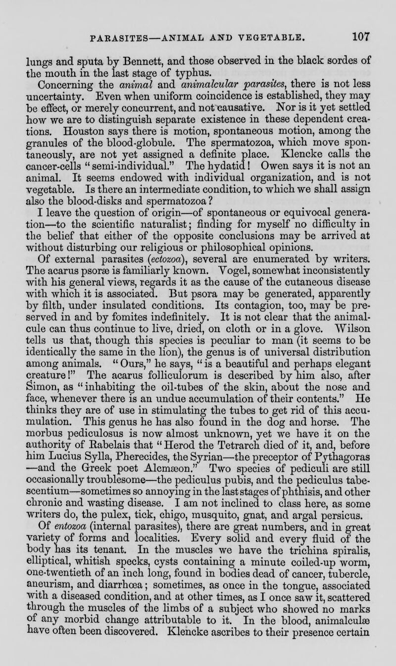 lungs and sputa by Bennett, and those observed in the black sordes of the mouth in the last stage of typhus. Concerning the animal and animalcular parasites, there is not less uncertainty. Even when uniform coincidence is established, they may be effect, or merely concurrent, and not causative. Nor is it yet settled how we are to distinguish separate existence in these dependent crea- tions. Houston says there is motion, spontaneous motion, among the granules of the blood-globule. The spermatozoa, which move spon- taneously, are not yet assigned a definite place. Klencke calls the cancer-cells  semi-individual. The hydatid! Owen says it is not an animal. It seems endowed with individual organization, and is not vegetable. Is there an intermediate condition, to which we shall assign also the blood-disks and spermatozoa ? I leave the question of origin—of spontaneous or equivocal genera- tion—to the scientific naturalist; finding for myself no difficulty in the belief that either of the opposite conclusions may be arrived at without disturbing our religious or philosophical opinions. Of external parasites (ectozoa), several are enumerated by writers. The acarus psorae is familiarly known. Yogel, somewhat inconsistently with his general views, regards it as the cause of the cutaneous disease with which it is associated. But psora may be generated, apparently by filth, under insulated conditions. Its contagion, too, may be pre- served in and by fomites indefinitely. It is not clear that the animal- cule can thus continue to live, dried, on cloth or in a glove. Wilson tells us that, though this species is peculiar to man (it seems to be identically the same in the lion), the genus is of universal distribution among animals. u Ours, he says,  is a beautiful and perhaps elegant creature! The acarus folliculorum is described by him also, after Simon, as inhabiting the oil-tubes of the skin, about the nose and face, whenever there is an undue accumulation of their contents. He thinks they are of use in stimulating the tubes to get rid of this accu- mulation. This genus he has also found in the dog and horse. The morbus pediculosus is now almost unknown, yet we have it on the authority of Eabelais that  Herod the Tetrarch died of it, and, before him Lucius Sylla, Pherecides, the Syrian—the preceptor of Pythagoras —and the Greek poet Alcmseon. Two species of pediculi are still occasionally troublesome—the pediculus pubis, and the pediculus tabe- scentium—sometimes so annoying in the last stages of phthisis, and other chronic and wasting disease. I am not inclined to class here, as some writers do, the pulex, tick, chigo, musquito, gnat, and argal persicus. Of entozoa (internal parasites), there are great numbers, and in great variety of forms and localities. Every solid and every fluid of the body has its tenant. In the muscles we have the trichina spiralis, elliptical, whitish specks, cysts containing a minute coiled-up worm, one-twentieth of an inch long, found in bodies dead of cancer, tubercle, aneurism, and diarrhoea; sometimes, as once in the tongue, associated with a diseased condition, and at other times, as I once saw it, scattered through the muscles of the limbs of a subject who showed no marks of any morbid change attributable to it. In the blood, animalcule have often been discovered. Klencke ascribes to their presence certain