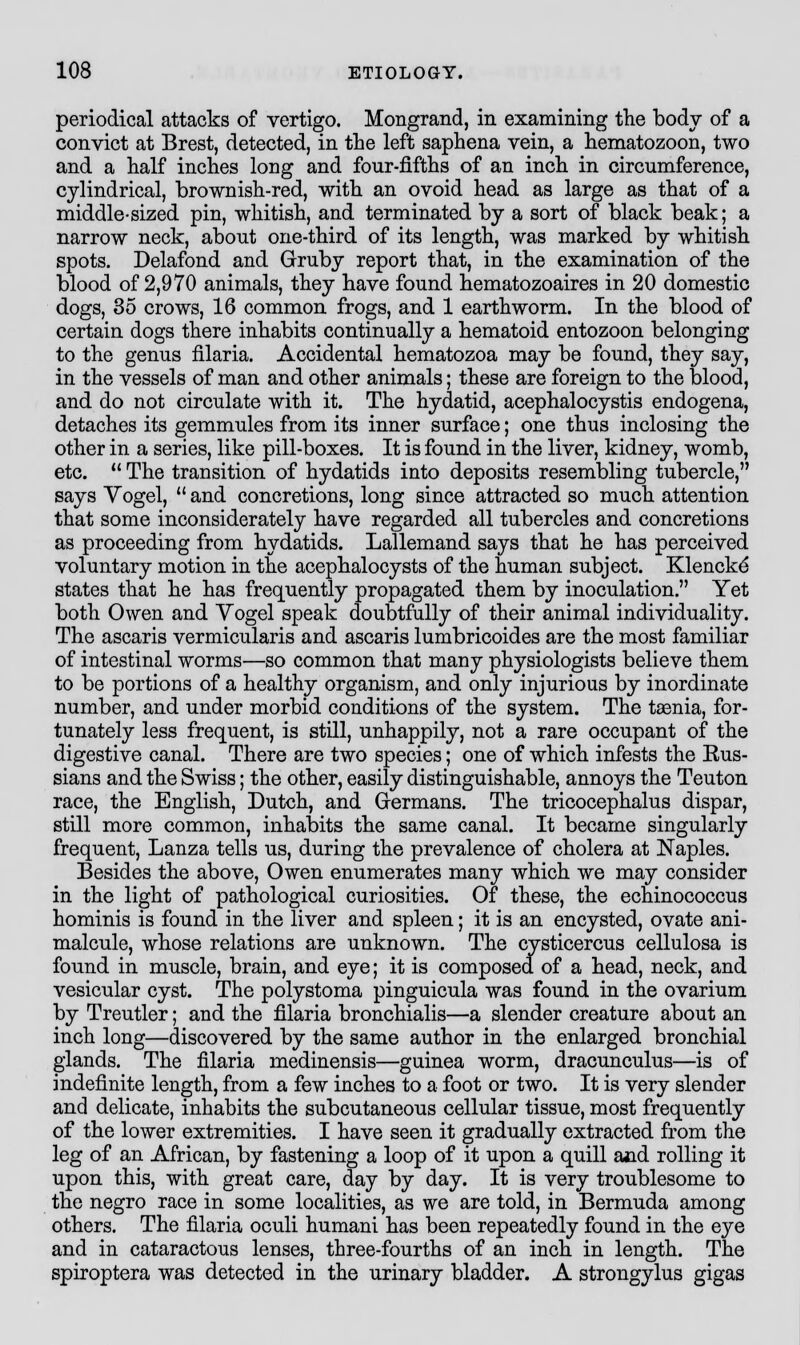 periodical attacks of vertigo. Mongrand, in examining the body of a convict at Brest, detected, in the left saphena vein, a hematozoon, two and a half inches long and four-fifths of an inch in circumference, cylindrical, brownish-red, with an ovoid head as large as that of a middle-sized pin, whitish, and terminated by a sort of black beak; a narrow neck, about one-third of its length, was marked by whitish spots. Delafond and Gruby report that, in the examination of the blood of 2,970 animals, they have found hematozoaires in 20 domestic dogs, 35 crows, 16 common frogs, and 1 earthworm. In the blood of certain dogs there inhabits continually a hematoid entozoon belonging to the genus filaria. Accidental hematozoa may be found, they say, in the vessels of man and other animals; these are foreign to the blood, and do not circulate with it. The hydatid, acephalocystis endogena, detaches its gemmules from its inner surface; one thus inclosing the other in a series, like pill-boxes. It is found in the liver, kidney, womb, etc.  The transition of hydatids into deposits resembling tubercle, says Vogel,  and concretions, long since attracted so much attention that some inconsiderately have regarded all tubercles and concretions as proceeding from hydatids. Lallemand says that he has perceived voluntary motion in the acephalocysts of the human subject. Klencke' states that he has frequently propagated them by inoculation. Yet both Owen and Yogel speak doubtfully of their animal individuality. The ascaris vermicularis and ascaris lumbricoides are the most familiar of intestinal worms—so common that many physiologists believe them to be portions of a healthy organism, and only injurious by inordinate number, and under morbid conditions of the system. The taenia, for- tunately less frequent, is still, unhappily, not a rare occupant of the digestive canal. There are two species; one of which infests the Eus- sians and the Swiss; the other, easily distinguishable, annoys the Teuton race, the English, Dutch, and Germans. The tricocephalus dispar, still more common, inhabits the same canal. It became singularly frequent, Lanza tells us, during the prevalence of cholera at Naples. Besides the above, Owen enumerates many which we may consider in the light of pathological curiosities. Of these, the echinococcus hominis is found in the liver and spleen; it is an encysted, ovate ani- malcule, whose relations are unknown. The cysticercus cellulosa is found in muscle, brain, and eye; it is composed of a head, neck, and vesicular cyst. The polystoma pinguicula was found in the ovarium by Treutler; and the filaria bronchialis—a slender creature about an inch long—discovered by the same author in the enlarged bronchial glands. The filaria medinensis—guinea worm, dracunculus—is of indefinite length, from a few inches to a foot or two. It is very slender and delicate, inhabits the subcutaneous cellular tissue, most frequently of the lower extremities. I have seen it gradually extracted from the leg of an African, by fastening a loop of it upon a quill and rolling it upon this, with great care, day by day. It is very troublesome to the negro race in some localities, as we are told, in Bermuda among others. The filaria oculi humani has been repeatedly found in the eye and in cataractous lenses, three-fourths of an inch in length. The spiroptera was detected in the urinary bladder. A strongylus gigas