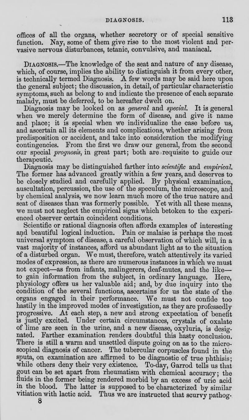 offices of all the organs, whether secretory or of special sensitive function. Nay, some of them give rise to the most violent and per- vasive nervous disturbances, tetanic, convulsive, and maniacal. Diagnosis.—The knowledge of the seat and nature of any disease, which, of course, implies the ability to distinguish it from every other, is technically termed Diagnosis. A few words may be said here upon the general subject; the discussion, in detail, of particular characteristic symptoms, such as belong to and indicate the presence of each separate malady, must be deferred, to be hereafter dwelt on. Diagnosis may be looked on as general and special. It is general when we merely determine the form of disease, and give it name and place; it is special when we individualize the case before us, and ascertain all its elements and complications, whether arising from predisposition or accident, and take into consideration the modifying contingencies. From the first we draw our general, from the second our special prognosis, in great part; both are requisite to guide our therapeutic. Diagnosis may be distinguished farther into scientific and empirical. The former has advanced greatly within a few years, and deserves to be closely studied and carefully applied. By physical examination, auscultation, percussion, the use of the speculum, the microscope, and by chemical analysis, we now learn much more of the true nature and seat of diseases than was formerly possible. Yet with all these means, we must not neglect the empirical signs which betoken to the experi- enced observer certain coincident conditions. Scientific or rational diagnosis often affords examples of interesting and beautiful logical induction. Pain or malaise is perhaps the most universal symptom of disease, a careful observation of which will, in a vast majority of instances, afford us abundant light as to the situation of a disturbed organ. We must, therefore, watch attentively its varied modes of expression, as there are numerous instances in which we must not expect—as from infants, malingerers, deaf-mutes, and the like— to gain information from the subject, in ordinary language. Here, physiology offers us her valuable aid; and, by due inquiry into the condition of the several functions, ascertains for us the state of the organs engaged in their performance. We must not confide too hastily in the improved modes of investigation, as they are professedly progressive. At each step, a new and strong expectation of benefit is justly excited. Under certain circumstances, crystals of oxalate of lime are seen in the urine, and a new disease, oxyluria, is desig- nated. Farther examination renders doubtful this hasty conclusion. There is still a warm and unsettled dispute going on as to the micro- scopical diagnosis of cancer. The tubercular corpuscles found in the sputa, on examination are affirmed to be diagnostic of true phthisis; while others deny their very existence. To-day, Garrod tells us that gout can be set apart from rheumatism with chemical accuracy; the fluids in the former being rendered morbid by an excess of uric acid in the blood. The latter is supposed to be characterized by similar vitiation with lactic acid. Thus we are instructed that scurvy pathog- 8