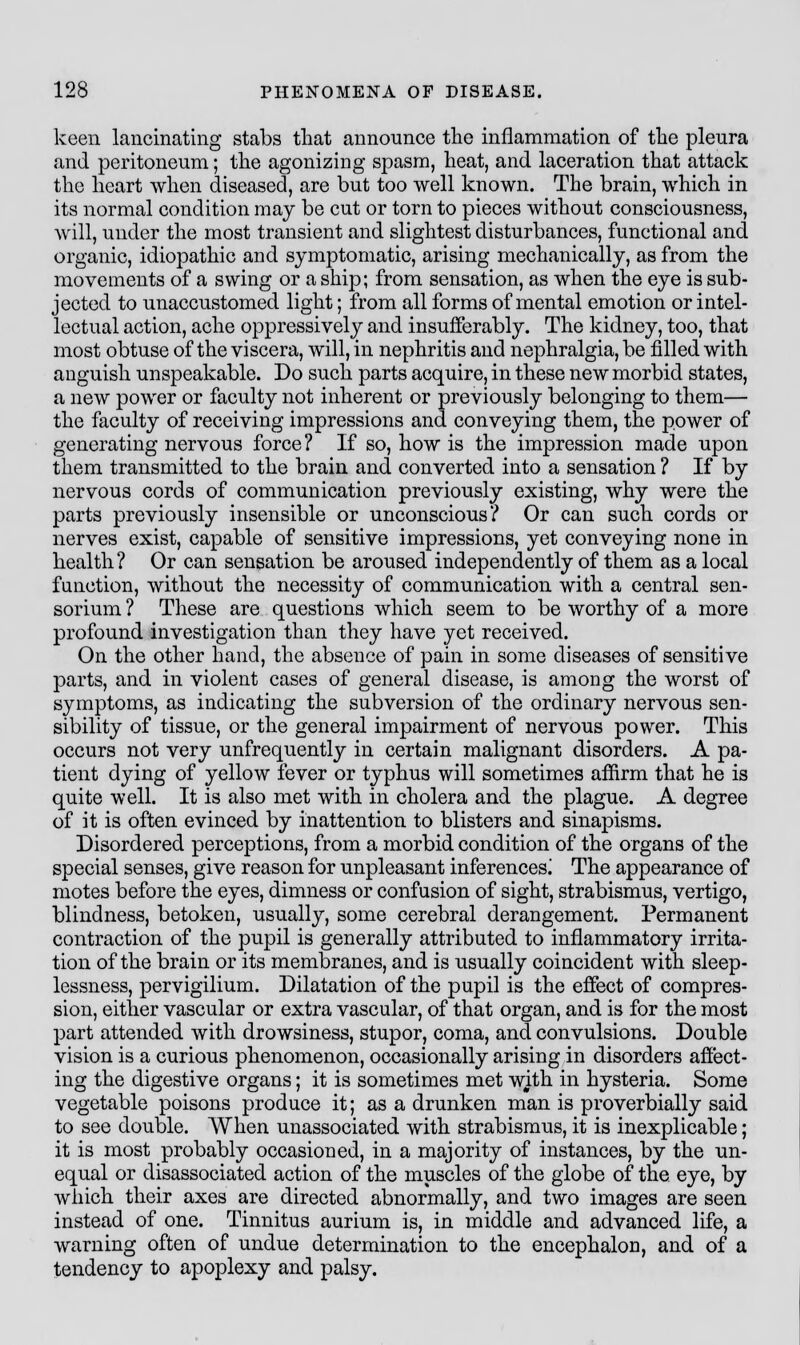 keen lancinating stabs that announce the inflammation of the pleura and peritoneum; the agonizing spasm, heat, and laceration that attack the heart when diseased, are but too well known. The brain, which in its normal condition may be cut or torn to pieces without consciousness, will, under the most transient and slightest disturbances, functional and organic, idiopathic and symptomatic, arising mechanically, as from the movements of a swing or a ship; from sensation, as when the eye is sub- jected to unaccustomed light; from all forms of mental emotion or intel- lectual action, ache oppressively and insufferably. The kidney, too, that most obtuse of the viscera, will, in nephritis and nephralgia, be filled with anguish unspeakable. Do such parts acquire, in these new morbid states, a new power or faculty not inherent or previously belonging to them— the faculty of receiving impressions and conveying them, the power of generating nervous force ? If so, how is the impression made upon them transmitted to the brain and converted into a sensation ? If by nervous cords of communication previously existing, why were the parts previously insensible or unconscious? Or can such cords or nerves exist, capable of sensitive impressions, yet conveying none in health ? Or can sensation be aroused independently of them as a local function, without the necessity of communication with a central sen- sorium ? These are questions which seem to be worthy of a more profound investigation than they have yet received. On the other hand, the absence of pain in some diseases of sensitive parts, and in violent cases of general disease, is among the worst of symptoms, as indicating the subversion of the ordinary nervous sen- sibility of tissue, or the general impairment of nervous power. This occurs not very unfrequently in certain malignant disorders. A pa- tient dying of yellow fever or typhus will sometimes affirm that he is quite well. It is also met with in cholera and the plague. A degree of it is often evinced by inattention to blisters and sinapisms. Disordered perceptions, from a morbid condition of the organs of the special senses, give reason for unpleasant inferences] The appearance of motes before the eyes, dimness or confusion of sight, strabismus, vertigo, blindness, betoken, usually, some cerebral derangement. Permanent contraction of the pupil is generally attributed to inflammatory irrita- tion of the brain or its membranes, and is usually coincident with sleep- lessness, pervigilium. Dilatation of the pupil is the effect of compres- sion, either vascular or extra vascular, of that organ, and is for the most part attended with drowsiness, stupor, coma, and convulsions. Double vision is a curious phenomenon, occasionally arising in disorders affect- ing the digestive organs; it is sometimes met with in hysteria. Some vegetable poisons produce it; as a drunken man is proverbially said to see double. When unassociated with strabismus, it is inexplicable; it is most probably occasioned, in a majority of instances, by the un- equal or disassociated action of the muscles of the globe of the eye, by which their axes are directed abnormally, and two images are seen instead of one. Tinnitus aurium is, in middle and advanced life, a warning often of undue determination to the encephalon, and of a tendency to apoplexy and palsy.