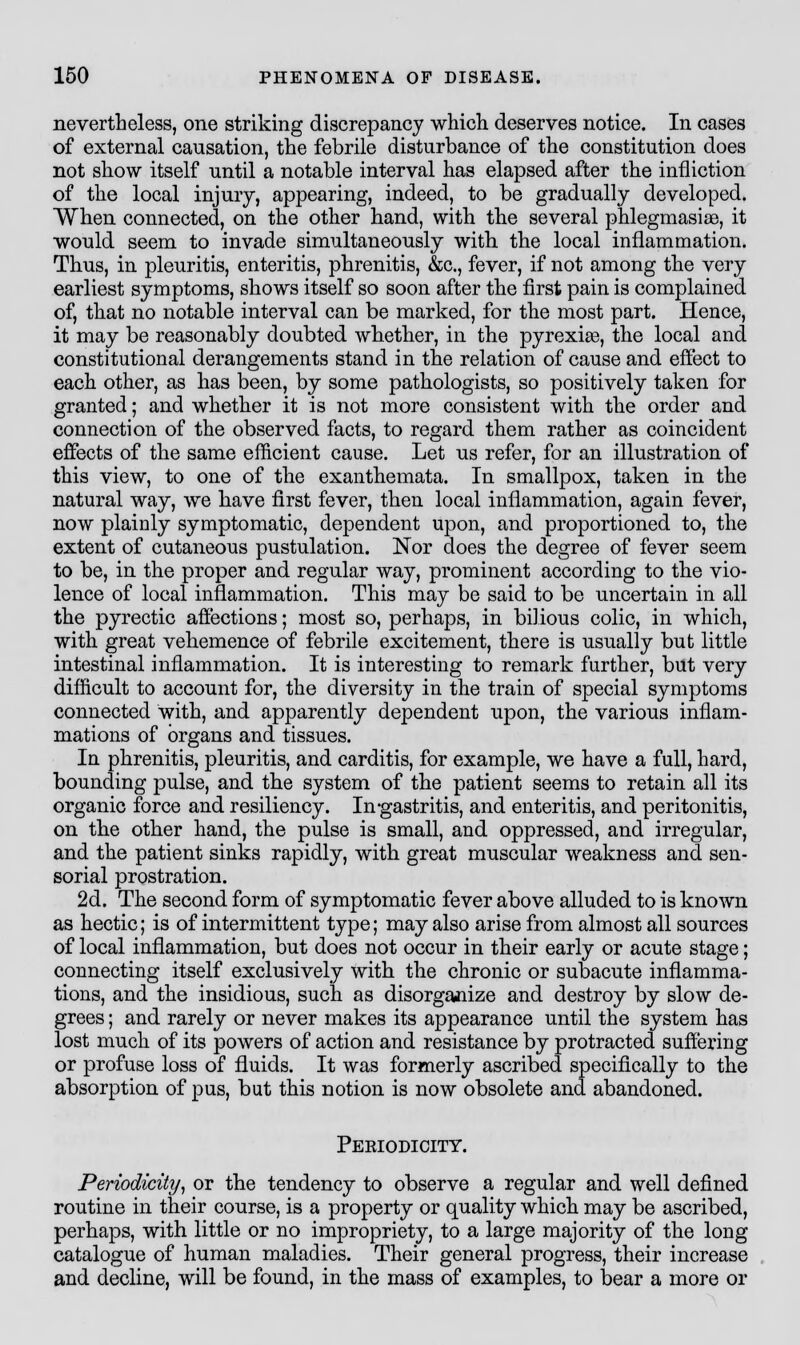 nevertheless, one striking discrepancy which deserves notice. In cases of external causation, the febrile disturbance of the constitution does not show itself until a notable interval has elapsed after the infliction of the local injury, appearing, indeed, to be gradually developed. When connected, on the other hand, with the several phlegmasia, it would seem to invade simultaneously with the local inflammation. Thus, in pleuritis, enteritis, phrenitis, &c, fever, if not among the very earliest symptoms, shows itself so soon after the first pain is complained of, that no notable interval can be marked, for the most part. Hence, it may be reasonably doubted whether, in the pyrexias, the local and constitutional derangements stand in the relation of cause and effect to each other, as has been, by some pathologists, so positively taken for granted; and whether it is not more consistent with the order and connection of the observed facts, to regard them rather as coincident effects of the same efficient cause. Let us refer, for an illustration of this view, to one of the exanthemata. In smallpox, taken in the natural way, we have first fever, then local inflammation, again fever, now plainly symptomatic, dependent upon, and proportioned to, the extent of cutaneous pustulation. Nor does the degree of fever seem to be, in the proper and regular way, prominent according to the vio- lence of local inflammation. This may be said to be uncertain in all the pyrectic affections; most so, perhaps, in bilious colic, in which, with great vehemence of febrile excitement, there is usually but little intestinal inflammation. It is interesting to remark further, but very difficult to account for, the diversity in the train of special symptoms connected with, and apparently dependent upon, the various inflam- mations of organs and tissues. In phrenitis, pleuritis, and carditis, for example, we have a full, hard, bounding pulse, and the system of the patient seems to retain all its organic force and resiliency. In-gastritis, and enteritis, and peritonitis, on the other hand, the pulse is small, and oppressed, and irregular, and the patient sinks rapidly, with great muscular weakness and sen- sorial prostration. 2d. The second form of symptomatic fever above alluded to is known as hectic; is of intermittent type; may also arise from almost all sources of local inflammation, but does not occur in their early or acute stage; connecting itself exclusively with the chronic or subacute inflamma- tions, and the insidious, such as disorganize and destroy by slow de- grees ; and rarely or never makes its appearance until the system has lost much of its powers of action and resistance by protracted suffering or profuse loss of fluids. It was formerly ascribed specifically to the absorption of pus, but this notion is now obsolete and abandoned. Peeiodicity. Periodicity, or the tendency to observe a regular and well defined routine in their course, is a property or quality which may be ascribed, perhaps, with little or no impropriety, to a large majority of the long catalogue of human maladies. Their general progress, their increase and decline, will be found, in the mass of examples, to bear a more or