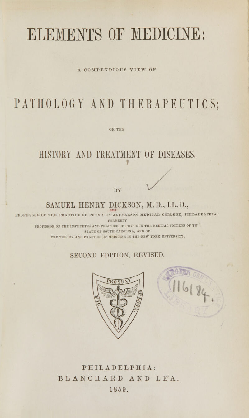 A COMPENDIOUS VIEW OF PATHOLOGY AND THERAPEUTICS; HISTORY AND TREATMENT OF DISEASES. BY SAMUEL HENRY DICKSON, M.D.,LL.D., PROFESSOR OF THE PRACTICE OF PHYSIC IN JEFFERSON MEDICAL COLLEGE, PHILADELPHIA : FORMERLY PROFESSOR OF THE INSTITUTES AND PRACTICE OF PHYSIC IN THE MEDICAL COLLEGE OF TH STATE OF SOUTH CAROLINA, AND OF THE THEORY AND PRACTICE OF MEDICINE IN THE NEW YORK UNIVERSITY. SECOND EDITION, REVISED. &&SS Jl*h PHILADELPHIA: BLANCHARD AND L ETA 1859.