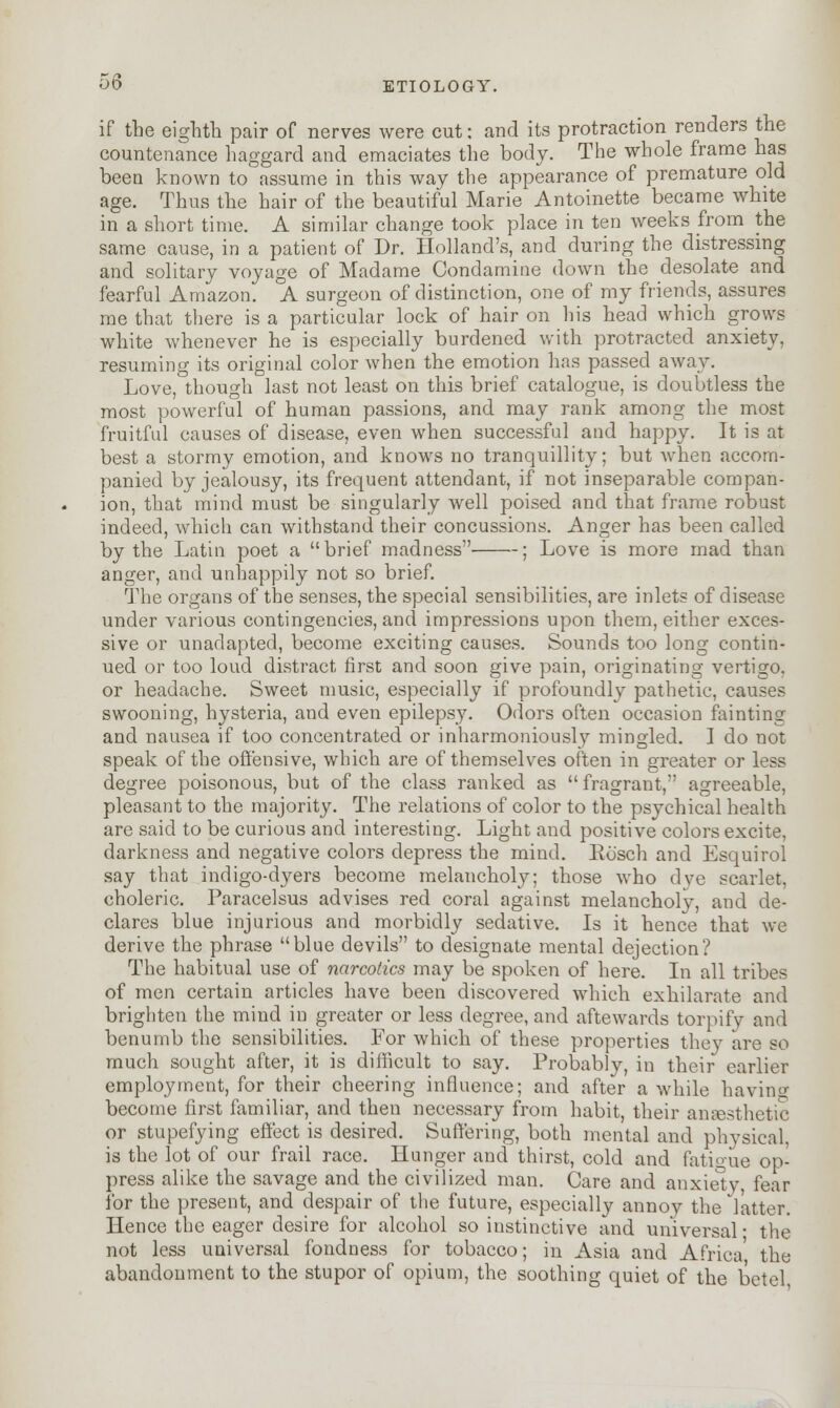 if the eighth pair of nerves were cut; and its protraction renders the countenance haggard and emaciates the body. The whole frame has been known to assume in this way the appearance of premature old age. Thus the hair of the beautiful Marie Antoinette became white in a short time. A similar change took place in ten weeks from the same cause, in a patient of Dr. Holland's, and during the distressing and solitary voyage of Madame Condamine down the desolate and fearful Amazon. A surgeon of distinction, one of my friends, assures me that there is a particular lock of hair on his head which grows white whenever he is especially burdened with protracted anxiety, resuming its original color when the emotion has passed away. Love, though last not least on this brief catalogue, is doubtless the most powerful of human passions, and may rank among the most fruitful causes of disease, even when successful and happy. It is at best a stormy emotion, and knows no tranquillity; but when accom- panied by jealousy, its frequent attendant, if not inseparable compan- ion, that mind must be singularly well poised and that frame robust indeed, which can withstand their concussions. Anger has been called by the Latin poet a brief madness ; Love is more mad than anger, and unhappily not so brief. The organs of the senses, the special sensibilities, are inlets of disease under various contingencies, and impressions upon them, either exces- sive or unadapted, become exciting causes. Sounds too long contin- ued or too loud distract first and soon give pain, originating vertigo, or headache. Sweet music, especially if profoundly pathetic, causes swooning, hysteria, and even epilepsy. Odors often occasion fainting and nausea if too concentrated or inharmoniously mingled. 1 do not speak of the offensive, which are of themselves often in greater or less degree poisonous, but of the class ranked as fragrant, agreeable, pleasant to the majority. The relations of color to the psychical health are said to be curious and interesting. Light and positive colors excite, darkness and negative colors depress the mind. Ho'scli and Esquirol say that indigo-dyers become melancholy; those who dye scarlet. choleric. Paracelsus advises red coral against melancholy, and de- clares blue injurious and morbidly sedative. Is it hence that we derive the phrase blue devils to designate mental dejection? The habitual use of narcotics may be spoken of here. In all tribes of men certain articles have been discovered which exhilarate and brighten the mind in greater or less degree, and aftewards torpify and benumb the sensibilities. For which of these properties they are so much sought after, it is difficult to say. Probably, in their earlier employment, for their cheering influence; and after awhile having become first familiar, and then necessary from habit, their anaesthetic or stupefying effect is desired. Suffering, both mental and physical, is the lot of our frail race. Hunger and thirst, cold and fatigue op- press alike the savage and the civilized man. Care and anxiety, fear for the present, and despair of the future, especially annoy the latter. Hence the eager desire for alcohol so instinctive and universal- the not less universal fondness for tobacco; in Asia and Africa' the abandonment to the stupor of opium, the soothing quiet of the betel