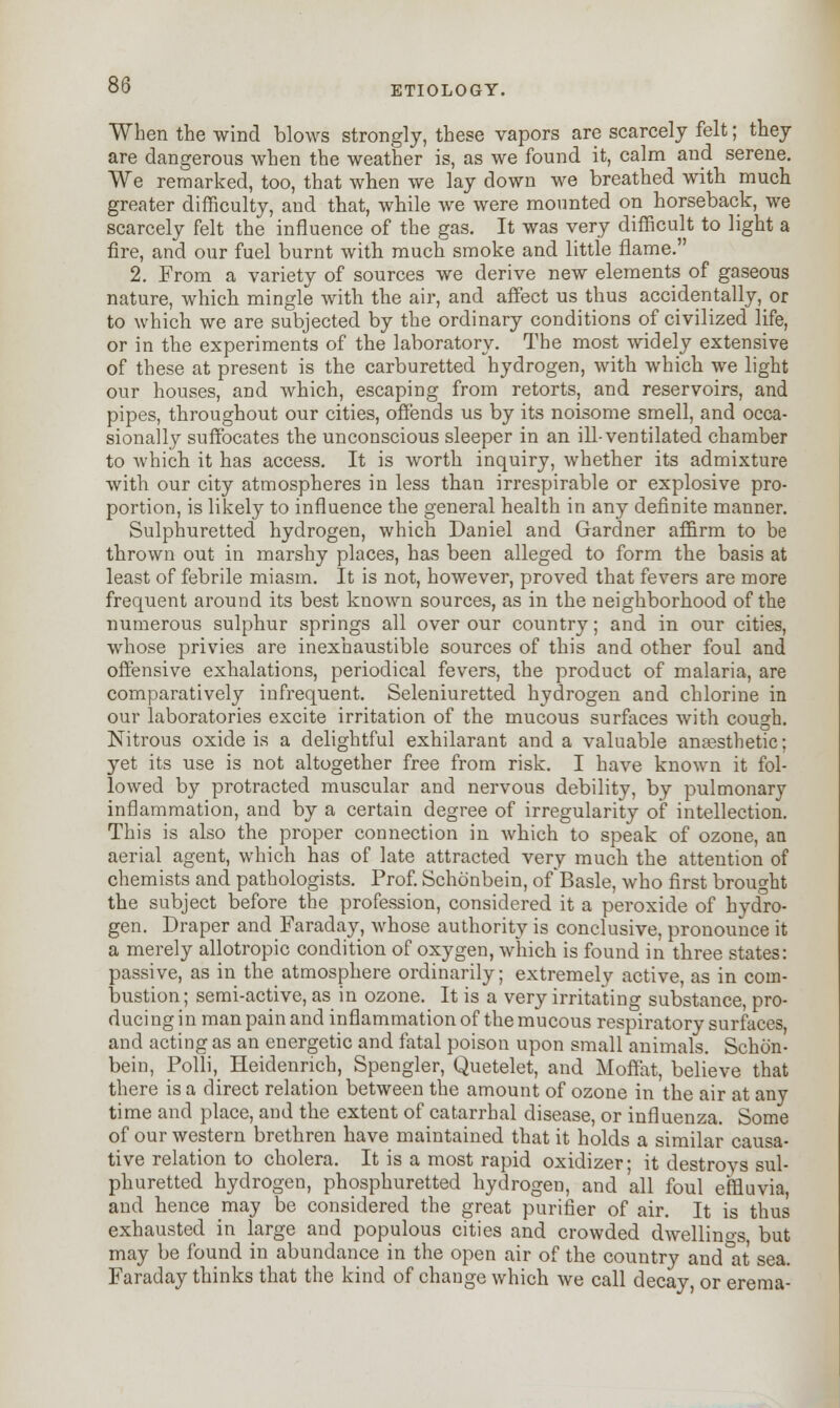 When the wind blows strongly, these vapors are scarcely felt; they are dangerous when the weather is, as we found it, calm and serene. We remarked, too, that when we lay down we breathed with much greater difficulty, and that, while we were mounted on horseback, we scarcely felt the influence of the gas. It was very difficult to light a fire, and our fuel burnt with much smoke and little flame. 2. From a variety of sources we derive new elements of gaseous nature, which mingle with the air, and affect us thus accidentally, or to which we are subjected by the ordinary conditions of civilized life, or in the experiments of the laboratory. The most widely extensive of these at present is the carburetted hydrogen, with which we light our houses, and which, escaping from retorts, and reservoirs, and pipes, throughout our cities, offends us by its noisome smell, and occa- sionally suffocates the unconscious sleeper in an ill-ventilated chamber to which it has access. It is worth inquiry, whether its admixture with our city atmospheres in less than irrespirable or explosive pro- portion, is likely to influence the general health in any definite manner. Sulphuretted hydrogen, which Daniel and Gardner affirm to be thrown out in marshy places, has been alleged to form the basis at least of febrile miasm. It is not, however, proved that fevers are more frequent around its best known sources, as in the neighborhood of the numerous sulphur springs all over our country; and in our cities, whose privies are inexhaustible sources of this and other foul and offensive exhalations, periodical fevers, the product of malaria, are comparatively infrequent. Seleniuretted hydrogen and chlorine in our laboratories excite irritation of the mucous surfaces with cough. Nitrous oxide is a delightful exhilarant and a valuable anesthetic; yet its use is not altogether free from risk. I have known it fol- lowed by protracted muscular and nervous debility, by pulmonary inflammation, and by a certain degree of irregularity of intellection. This is also the proper connection in which to speak of ozone, an aerial agent, which has of late attracted very much the attention of chemists and pathologists. Prof. Schonbein, of Basle, who first brought the subject before the profession, considered it a peroxide of hydro- gen. Draper and Faraday, whose authority is conclusive, pronounce it a merely allotropic condition of oxygen, which is found in three states: passive, as in the atmosphere ordinarily; extremely active, as in com- bustion; semi-active, as in ozone. It is a very irritating substance, pro- ducing in man pain and inflammation of the mucous respiratory surfaces, and acting as an energetic and fatal poison upon small animals. Schon- bein, Polli, Heidenrich, Spengler, Quetelet, and Moffat, believe that there is a direct relation between the amount of ozone in the air at any time and place, and the extent of catarrhal disease, or influenza. Some of our western brethren have maintained that it holds a similar causa- tive relation to cholera. It is a most rapid oxidizer- it destrovs sul- phuretted hydrogen, phosphuretted hydrogen, and all foul effluvia, and hence may be considered the great purifier of air. It is thus exhausted in large and populous cities and crowded dwellinos but may be found in abundance in the open air of the country and&at sea. Faraday thinks that the kind of change which we call decay, or erema-