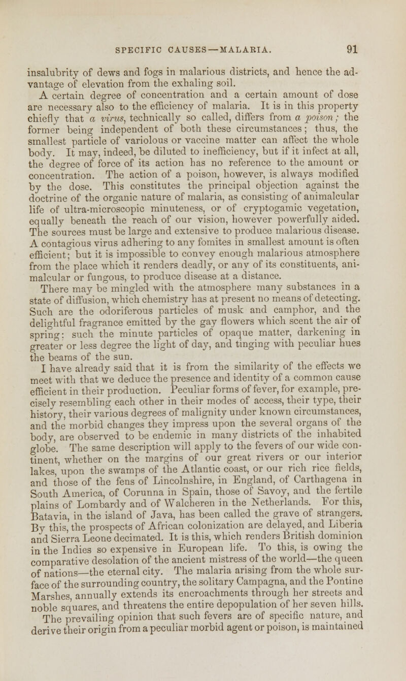 insalubrity of dews and fogs in malarious districts, and hence the ad- vantage of elevation from the exhaling soil. A certain degree of concentration and a certain amount of dose are necessary also to the efficiency of malaria. It is in this property chiefly that a virus, technically so called, differs from a poison; the former beino- independent of both these circumstances; thus, the smallest particle of variolous or vaccine matter can affect the whole body. It may, indeed, be diluted to inefficiency, but if it infect at all, the decree of force of its action has no reference to the amount or concentration. The action of a poison, however, is always modified by the dose. This constitutes the principal objection against the doctrine of the organic nature of malaria, as consisting of animalcular life of ultra-microscopic minuteness, or of cryptogamic vegetation, equally beneath the reach of our vision, however powerfully aided. The sources must be large and extensive to produce malarious disease. A contagious virus adhering to any fomites in smallest amount is often efficient; but it is impossible to convey enough malarious atmosphere from the place which it renders deadly, or any of its constituents, ani- malcular or fungous, to produce disease at a distance. There may be mingled with the atmosphere many substances in a state of diffusion, which chemistry has at present no means of detecting. Such are the odoriferous particles of musk and camphor, and_ the delightful fragrance emitted by the gay flowers which scent the air of spring: such°the minute particles of opaque matter, darkening in greater or less degree the light of day, and tinging with peculiar hues the beams of the sun. I have already said that it is from the similarity of the effects we meet with that we deduce the presence and identity of a common cause efficient in their production. Peculiar forms of fever, for example, pre- cisely resembling each other in their modes of access, their type, their history, their various degrees of malignity under known circumstances, and the morbid changes they impress upon the several organs of the body, are observed to be endemic in many districts of the inhabited globe. The same description will apply to the fevers of our wide con- tinent, whether on the margins of our great rivers or our interior lakes, upon the swamps of the Atlantic coast, or our rich rice fields, and those of the fens of Lincolnshire, in England, of Carthagena in South America, of Corunna in Spain, those of Savoy, and the fertile plains of Lombardy and of Walcheren in the Netherlands. For this, Batavia, in the island of Java, has been called the grave of strangers. By this, the prospects of African colonization are delayed, and Liberia and Sierra Leone decimated. It is this, which renders British dominion in the Indies so expensive in European life. To this, is owing the comparative desolation of the ancient mistress of the world—the queen of nations—the eternal city. The malaria arising from the whole sur- face of the surrounding country, the solitary Campagna, and the Pontine Marshes annually extends its encroachments through her streets and noble squares, and threatens the entire depopulation of her seven hills. The prevailing opinion that such fevers are of specific nature, and derive their origin from a peculiar morbid agent or poison, is maintained