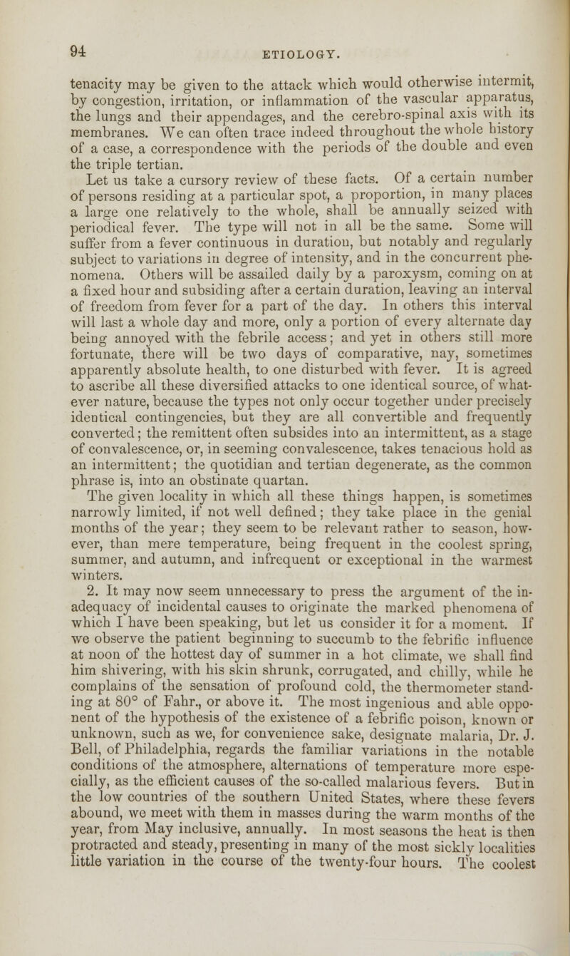 tenacity may be given to the attack which would otherwise intermit, by congestion, irritation, or inflammation of the vascular apparatus, the lungs and their appendages, and the cerebro-spinal axis with its membranes. We can often trace indeed throughout the whole history of a case, a correspondence with the periods of the double and even the triple tertian. Let us take a cursory review of these facts. Of a certain number of persons residing at a particular spot, a proportion, in many places a large one relatively to the whole, shall be annually seized with periodical fever. The type will not in all be the same. Some will suffer from a fever continuous in duration, but notably and regularly subject to variations in degree of intensity, and in the concurrent phe- nomena. Others will be assailed daily by a paroxysm, coming on at a fixed hour and subsiding after a certain duration, leaving an interval of freedom from fever for a part of the day. In others this interval will last a whole day and more, only a portion of every alternate day being annoyed with the febrile access; and yet in others still more fortunate, there will be two days of comparative, nay, sometimes apparently absolute health, to one disturbed with fever. It is agreed to ascribe all these diversified attacks to one identical source, of what- ever nature, because the types not only occur together under precisely identical contingencies, but they are all convertible and frequently converted; the remittent often subsides into an intermittent, as a stage of convalescence, or, in seeming convalescence, takes tenacious hold as an intermittent; the quotidian and tertian degenerate, as the common phrase is, into an obstinate quartan. The given locality in which all these things happen, is sometimes narrowly limited, if not well defined; they take place in the genial months of the year; they seem to be relevant rather to season, how- ever, than mere temperature, being frequent in the coolest spring, summer, and autumn, and infrequent or exceptional in the warmest winters. 2. It may now seem unnecessary to press the argument of the in- adequacy of incidental causes to originate the marked phenomena of which I have been speaking, but let us consider it for a moment. If we observe the patient beginning to succumb to the febrific influence at noon of the hottest day of summer in a hot climate, we shall find him shivering, with his skin shrunk, corrugated, and chilly, while he complains of the sensation of profound cold, the thermometer stand- ing at 80° of Fahr., or above it. The most ingenious and able oppo- nent of the hypothesis of the existence of a febrific poison, known or unknown, such as we, for convenience sake, designate malaria, Dr. J. Bell, of Philadelphia, regards the familiar variations in the notable conditions of the atmosphere, alternations of temperature more espe- cially, as the efficient causes of the so-called malarious fevers. But in the low countries of the southern United States, where these fevers abound, we meet with them in masses during the warm months of the year, from May inclusive, annually. In most seasons the heat is then protracted and steady, presenting in many of the most sickly localities little variation in the course of the twenty-four hours. The coolest