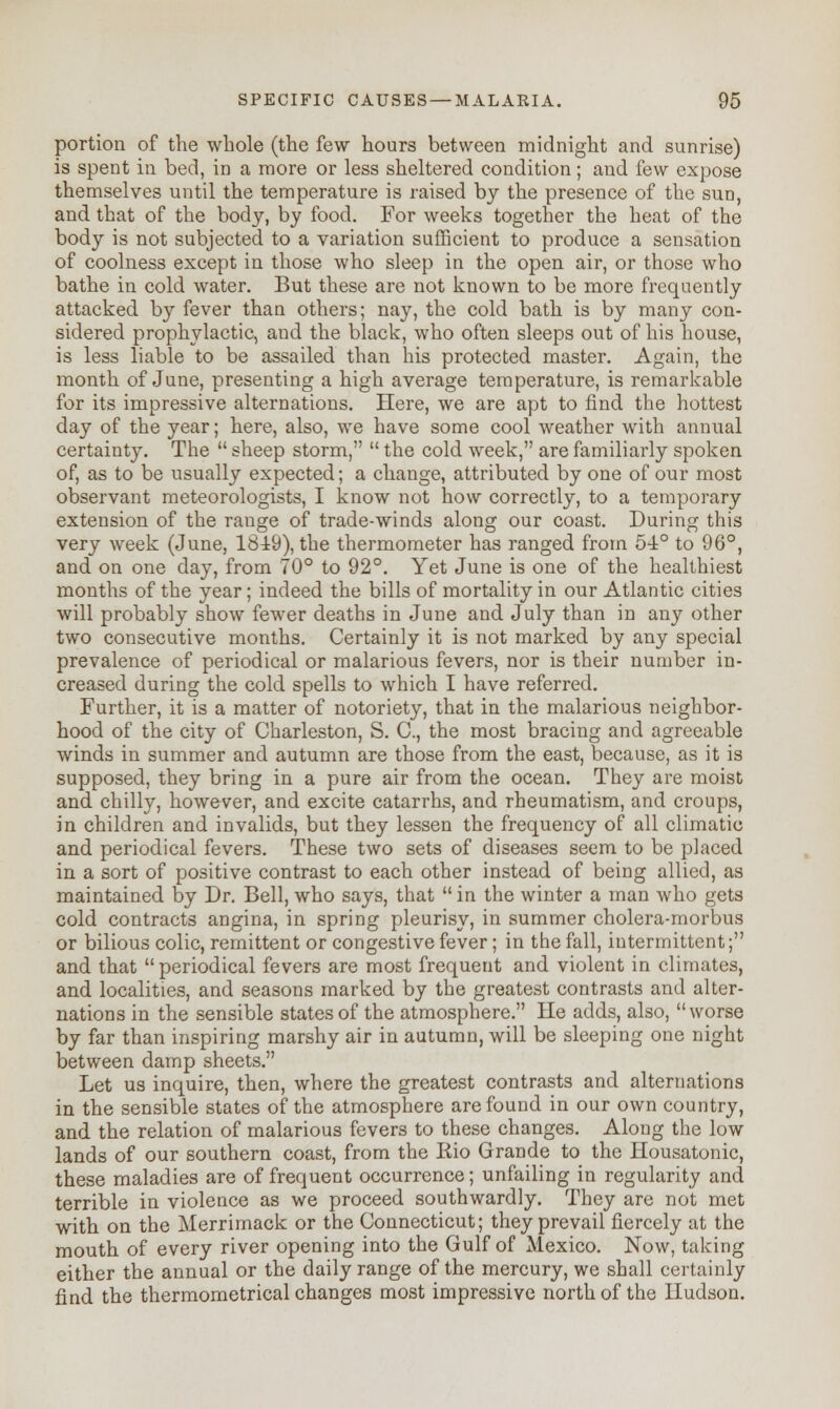 portion of the whole (the few hours between midnight and sunrise) is spent in bed, in a more or less sheltered condition; and few expose themselves until the temperature is raised by the presence of the sun, and that of the body, by food. For weeks together the heat of the body is not subjected to a variation sufficient to produce a sensation of coolness except in those who sleep in the open air, or those who bathe in cold water. But these are not known to be more frequently attacked by fever than others; nay, the cold bath is by many con- sidered prophylactic, aud the black, who often sleeps out of his house, is less liable to be assailed than his protected master. Again, the month of June, presenting a high average temperature, is remarkable for its impressive alternations. Here, we are apt to find the hottest day of the year; here, also, we have some cool weather with annual certainty. The  sheep storm,  the cold week, are familiarly spoken of, as to be usually expected; a change, attributed by one of our most observant meteorologists, I know not how correctly, to a temporary extension of the range of trade-winds along our coast. During this very week (June, 18±9), the thermometer has ranged from 54° to 96°, and on one day, from 70° to 92°. Yet June is one of the healthiest months of the year; indeed the bills of mortality in our Atlantic cities will probably show fewer deaths in June and July than in any other two consecutive months. Certainly it is not marked by any special prevalence of periodical or malarious fevers, nor is their number in- creased during the cold spells to which I have referred. Further, it is a matter of notoriety, that in the malarious neighbor- hood of the city of Charleston, S. C, the most bracing and agreeable winds in summer and autumn are those from the east, because, as it is supposed, they bring in a pure air from the ocean. They are moist and chilly, however, and excite catarrhs, and rheumatism, and croups, in children and invalids, but they lessen the frequency of all climatic and periodical fevers. These two sets of diseases seem to be placed in a sort of positive contrast to each other instead of being allied, as maintained by Dr. Bell, who says, that  in the winter a man who gets cold contracts angina, in spring pleurisy, in summer cholera-morbus or bilious colic, remittent or congestive fever; in the fall, intermittent; and that  periodical fevers are most frequent and violent in climates, and localities, and seasons marked by the greatest contrasts and alter- nations in the sensible states of the atmosphere. He adds, also, worse by far than inspiring marshy air in autumn, will be sleeping one night between damp sheets. Let us inquire, then, where the greatest contrasts and alternations in the sensible states of the atmosphere are found in our own country, and the relation of malarious fevers to these changes. Along the low lands of our southern coast, from the Kio Grande to the Housatonic, these maladies are of frequent occurrence; unfailing in regularity and terrible in violence as we proceed southwardly. They are not met with on the Merrimack or the Connecticut; they prevail fiercely at the mouth of every river opening into the Gulf of Mexico. Now, taking either the annual or the daily range of the mercury, we shall certainly find the thermometrical changes most impressive north of the Hudson.