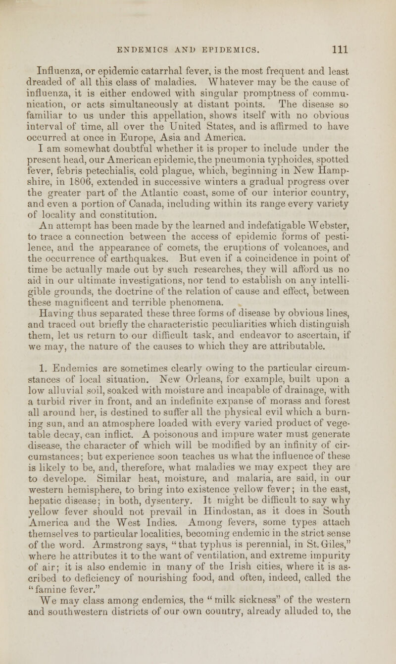 Influenza, or epidemic catarrhal fever, is the most frequent and least dreaded of all this class of maladies. Whatever may be the cause of influenza, it is either endowed with singular promptness of commu- nication, or acts simultaneously at distant points. The disease so familiar to us under this appellation, shows itself with no obvious interval of time, all over the United States, and is affirmed to have occurred at once in Europe, Asia and America. I am somewhat doubtful whether it is proper to include under the present head, our American epidemic, the pneumonia typhoides, spotted fever, febris petechialis, cold plague, which, beginning in New Hamp- shire, in 1806, extended in successive winters a gradual progress over the greater part of the Atlantic coast, some of our interior country, and even a portion of Canada, including within its range every variety of locality and constitution. An attempt has been made by the learned and indefatigable Webster, to trace a connection between the access of epidemic forms of pesti- lence, and the appearance of comets, the eruptions of volcanoes, and the occurrence of earthquakes. But even if a coincidence in point of time be actually made out by such researches, they will afford us no aid in our ultimate investigations, nor tend to establish on any intelli- gible grounds, the doctrine of the relation of cause and effect, between these magnificent and terrible phenomena. Having thus separated these three forms of disease by obvious lines, and traced out briefly the characteristic peculiarities which distinguish them, let us return to our difficult task, and endeavor to ascertain, if we may, the nature of the causes to which they are attributable. 1. Endemics are sometimes clearly owing to the particular circum- stances of local situation. New Orleans, for example, built upon a low alluvial soil, soaked with moisture and incapable of drainage, with a turbid river in front, and an indefinite expanse of morass and forest all around her, is destined to suffer all the physical evil which a burn- ing sun, and an atmosphere loaded with every varied product of vege- table decay, can inflict. A poisonous and impure water must generate disease, the character of which will be modified by an infinity of cir- cumstances; but experience soon teaches us what the influence of these is likely to be, and, therefore, what maladies we may expect they are to develope. Similar heat, moisture, and malaria, are said, in our western hemisphere, to bring into existence yellow fever; in the east, hepatic disease; in both, dysentery. It might be difficult to say why yellow fever should not prevail in Hindostan, as it does in South America and the West Indies. Among fevers, some types attach themselves to particular localities, becoming endemic in the strict sense of the word. Armstrong says,  that typhus is perennial, in St. Giles, where he attributes it to the want of ventilation, and extreme impurity of air; it is also endemic in many of the Irish cities, where it is as- cribed to deficiency of nourishing food, and often, indeed, called the  famine fever. We may class among endemics, the  milk sickness of the western and southwestern districts of our own country, already alluded to, the