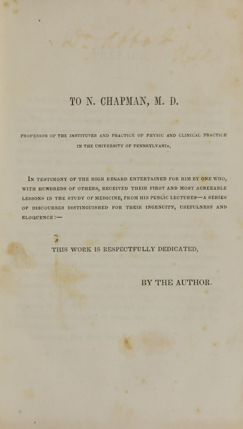 p-ROFESSOR OF THE INSTITUTES AND PRACTICE OF PHYSIC AND CLINICAL p-RACTlCE IN THE UNIVERSITY OF PENNSYLVANIA, In testimony of the high regard entertained for him by one WHOj with hundreds of others, received their first and most agreeable lessons in the study of medicine, from his public lectures—a series of discourses distinguished for their ingenuity, usefulness and eloquence:— THIS WORK IS RESPECTFULLY DEDICATED, BY THE AUTHOR.