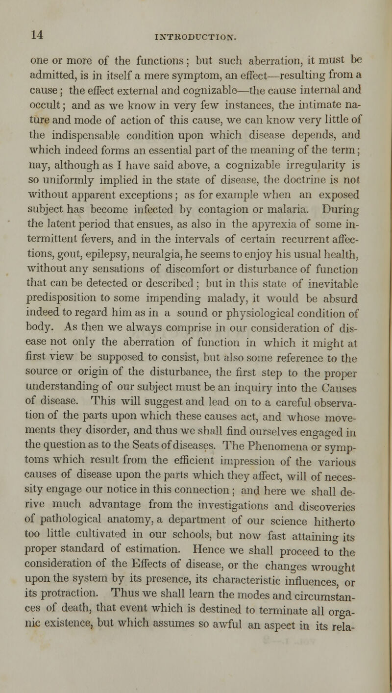 one or more of the functions; but such aberration, it must be admitted, is in itself a mere symptom, an eiFect—resulting from a cause; the effect external and cognizable—the cause internal and occult; and as we know in very few instances, the intimate na- ture and mode of action of this cause, we can know very little of the indispensable condition upon which disease depends, and which indeed forms an essential part of the meaning of the term; nay, although as I have said above, a cognizable irregularity is so uniformly implied in the state of disease, the doctrine is not without apparent exceptions; as for example Avhen an exposed subject has become infected by contagion or malaria. During the latent period that ensues, as also in the apyrexia of some in- termittent fevers, and in the intervals of certain recurrent affec- tions, gout, epilepsy, neuralgia, he seems to enjoy his usual health, without any sensations of discomfort or disturbance of function that can be detected or described ; but in this state of inevitable predisposition to some impending malady, it would be absurd indeed to regard him as in a sound or physiological condition of body. As then we always comprise in our consideration of dis- ease not only the aberration of function in which it might at first view be supposed to consist, but also some reference to the source or origin of the disturbance, the first step to the proper understanding of our subject must be an inquiry into the Causes of disease. This will suggest and lead on to a careful observa- tion of the parts upon which these causes act, and whose move- ments they disorder, and thus we shall find ourselves engaged in the question as to the Seats of diseases. The Phenomena or symp- toms which result from the efficient impression of the various causes of disease upon the parts which they affect, will of neces- sity engage our notice in this connection; and here we shall de- rive much advantage from the investigations and discoveries of pathological anatomy, a department of our science hitherto too little cultivated in our schools, but now fast attaining its proper standard of estimation. Hence we shall proceed to the consideration of the Effects of disease, or the changes wrought upon the system by its presence, its characteristic influences or its protraction. Thus we shall learn the modes and circumstan- ces of death, that event which is destined to terminate all orga- nic existence, but which assumes so awful an aspect in its rela-