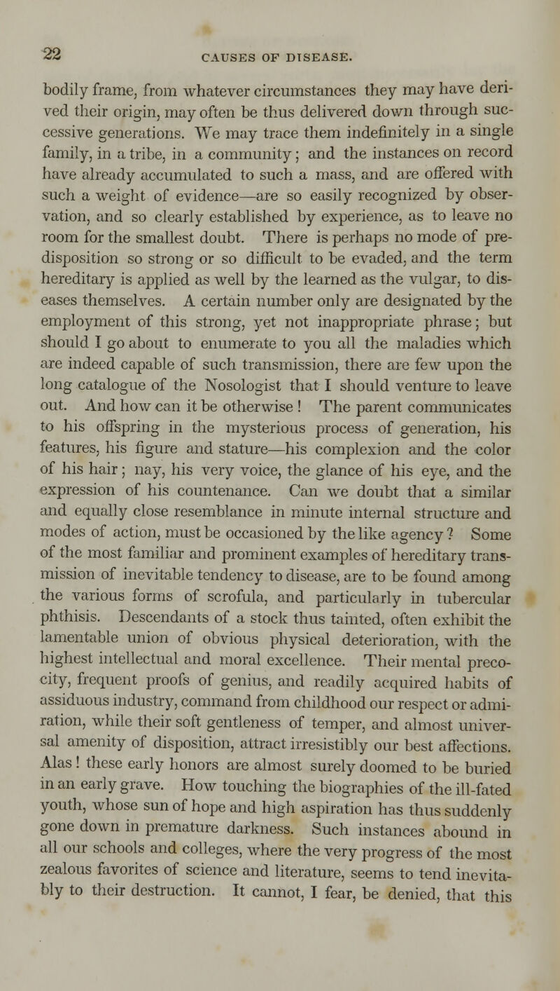 bodily frame, from whatever circumstances they may have deri- ved their origin, may often be thus dehvered down through suc- cessive generations. We may trace them indefinitely in a single family, in a tribe, in a community; and the instances on record have already accumulated to such a mass, and are offered with such a weight of evidence—are so easily recognized by obser- vation, and so clearly established by experience, as to leave no room for the smallest doubt. There is perhaps no mode of pre- disposition so strong or so difficult to be evaded, and the term hereditary is applied as well by the learned as the vulgar, to dis- eases themselves. A certain number only are designated by the employment of this strong, yet not inappropriate phrase; but should I go about to enumerate to you all the maladies which are indeed capable of such transmission, there are few upon the long catalogue of the Nosologist that I should venture to leave out. And how can it be otherwise ! The parent commimicates to his offspring in the mysterious process of generation, his features, his figure and stature—his complexion and the color of his hair; nay, his very voice, the glance of his eye, and the expression of his countenance. Can we doubt that a similar and equally close resemblance in minute internal structure and modes of action, must be occasioned by the like agency ? Some of the most familiar and prominent examples of hereditary trans- mission of inevitable tendency to disease, are to be found among the various forms of scrofula, and particularly in tubercular phthisis. Descendants of a stock thus tainted, often exhibit the lamentable union of obvious physical deterioration, with the highest intellectual and moral excellence. Their mental preco- city, frequent proofs of genius, and readily acquired habits of assiduous industry, command from childhood our respect or admi- ration, while their soft gentleness of temper, and almost univer- sal amenity of disposition, attract irresistibly our best affections. Alas! these early honors are almost surely doomed to be buried in an early grave. How touching the biographies of the ill-fated youth, whose sun of hope and high aspiration has thus suddenly gone down in premature darkness. Such instances abound in all our schools and colleges, where the very progress of the most zealous favorites of science and literature, seems to tend inevita- bly to their destruction. It cannot, I fear, be denied, that this