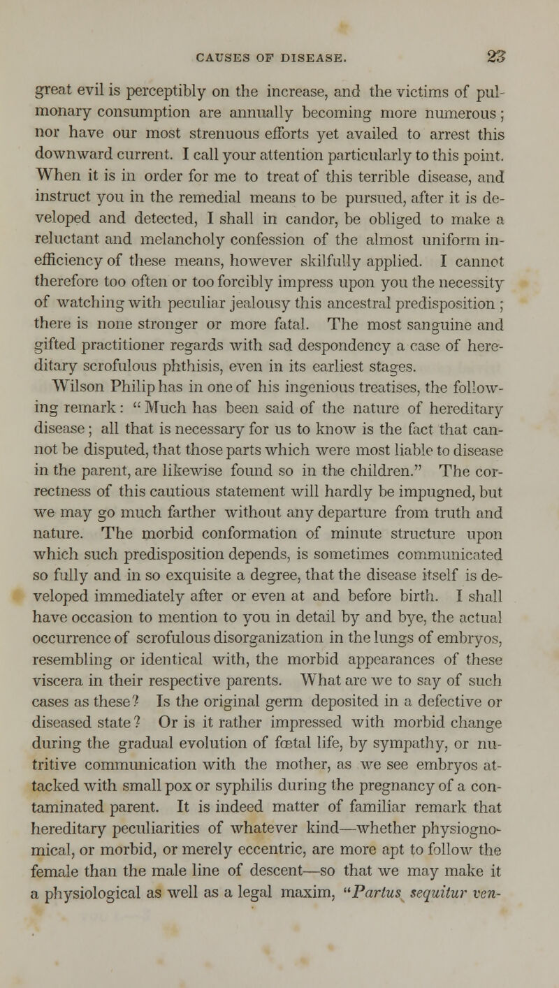 great evil is perceptibly on the increase, and the victims of pul- monary consumption are annually becoming more numerous; nor have our most strenuous efforts yet availed to arrest this downward current. I call your attention particularly to this point. When it is in order for me to treat of this terrible disease, and instruct you in the remedial means to be pursued, after it is de- veloped and detected, I shall in candor, be obliged to make a reluctant and melancholy confession of the almost uniform in- efficiency of these means, however skilfully applied. I cannot therefore too often or too forcibly impress upon you the necessity of watching with peculiar jealousy this ancestral predisposition ; there is none stronger or more fatal. The most sanguine and gifted practitioner regards with sad despondency a case of here- ditary scrofulous phthisis, even in its earliest stages. Wilson Philip has in one of his ingenious treatises, the follow- ing remark:  Much has been said of the nature of hereditary disease; all that is necessary for us to know is the fact that can- not be disputed, that those parts which were most liable to disease in the parent, are likewise found so in the children. The cor- rectness of this cautious statement will hardly be impugned, but we may go much farther without any departure from truth and nature. The morbid conformation of minute structure upon which such predisposition depends, is sometimes communicated so fully and in so exquisite a degree, that the disease itself is de- veloped immediately after or even at and before birth. I shall have occasion to mention to you in detail by and bye, the actual occurrence of scrofulous disorganization in the lungs of embryos, resembling or identical with, the morbid appearances of these viscera in their respective parents. What are we to say of such cases as these? Is the original germ deposited in a defective or diseased state ? Or is it rather impressed with morbid change during the gradual evolution of foetal life, by sympathy, or nu- tritive communication with the mother, as we see embryos at- tacked with small pox or syphilis during the pregnancy of a con- taminated parent. It is indeed matter of familiar remark that hereditary peculiarities of whatever kind—whether physiogno- mical, or morbid, or merely eccentric, are more apt to follow the female than the male line of descent—so that we may make it a physiological as well as a legal maxim, Partus^ sequiiur ven-