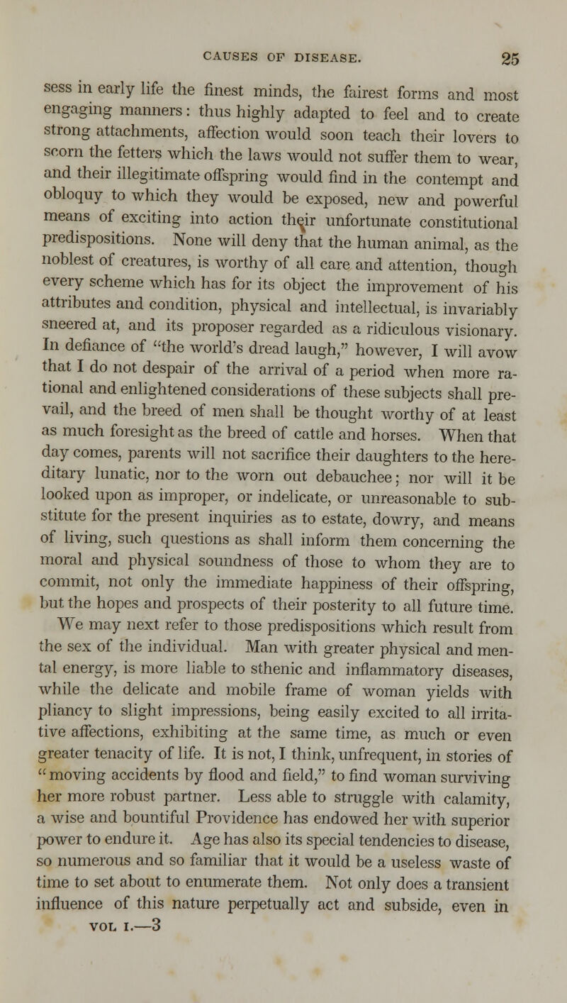sess in early life the finest minds, the fairest forms and most engaging manners: thus highly adapted to feel and to create Strong attachments, affection would soon teach their lovers to scorn the fetters which the laws would not suffer them to wear, and their illegitimate offspring would find in the contempt and obloquy to Avhich they would be exposed, new and powerful means of exciting into action th^ir unfortunate constitutional predispositions. None will deny that the human animal, as the noblest of creatures, is worthy of all care and attention, though every scheme which has for its object the improvement of his attributes and condition, physical and intellectual, is invariably sneered at, and its proposer regarded as a ridiculous visionary. In defiance of the world's dread laugh, however, I will avow that I do not despair of the arrival of a period when more ra- tional and enlightened considerations of these subjects shall pre- vail, and the breed of men shall be thought worthy of at least as much foresight as the breed of cattle and horses. When that day comes, parents will not sacrifice their daughters to the here- ditary lunatic, nor to the worn out debauchee; nor will it be looked upon as improper, or indelicate, or unreasonable to sub- stitute for the present inquiries as to estate, dowry, and means of living, such questions as shall inform them concerning the moral and physical soundness of those to whom they are to commit, not only the immediate happiness of their offspring, but the hopes and prospects of their posterity to all future time. We may next refer to those predispositions which result from the sex of the individual. Man with greater physical and men- tal energy, is more liable to sthenic and inflammatory diseases, while the delicate and mobile frame of woman yields with pliancy to slight impressions, being easily excited to all irrita- tive affections, exhibiting at the same time, as much or even greater tenacity of life. It is not, I think, unfrequent, in stories of  moving accidents by flood and field, to find woman surviving her more robust partner. Less able to struggle with calamity, a wise and bountiful Providence has endowed her with superior power to endure it. Age has also its special tendencies to disease, so numerous and so familiar that it would be a useless waste of time to set about to enumerate them. Not only does a transient influence of this nature perpetually act and subside, even in VOL I.—3