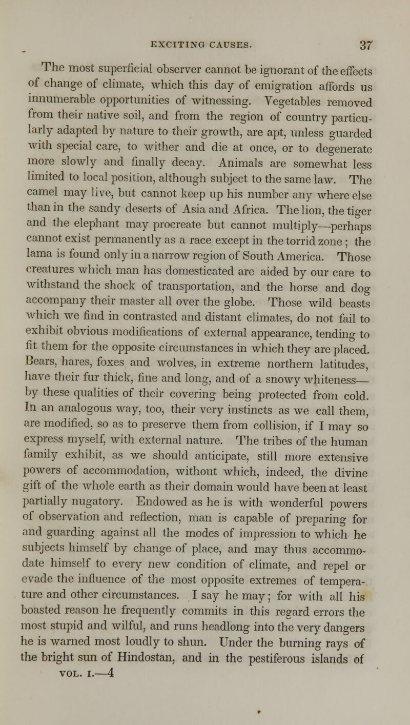 The most superficial observer cannot be ignorant of the effects of change of chmate, which this day of emigration affords us innumerable opportunities of witnessing. Vegetables removed from their native soil, and from the region of country particu- larly adapted by nature to their growth, are apt, unless guarded with special care, to wither and die at once, or to degenerate more slowly and finally decay. Animals are somewhat less limited to local position, although subject to the same law. The camel may live, but cannot keep up his number any where else than in the sandy deserts of Asia and Africa. Tlie lion, the tiger and the elephant may procreate but cannot multiply—perhaps cannot exist permanently as a race except in the torrid zone ; the lama is found only in a narrow region of South America. Those creatures which man has domesticated are aided by our care to withstand the shock of transportation, and the horse and dog accompany their master all over the globe. Those wild beasts which we find in contrasted and distant climates, do not fail to exhibit obvious modifications of external appearance, tending to fit them for the opposite circumstances in which they are placed. Bears, hares, foxes and wolves, in extreme northern latitudes, have their fur thick, fine and long, and of a snowy whiteness by these qualities of their covering being protected from cold. In an analogous way, too, their very instincts as we call them, are modified, so as to preserve them from collision, if I may so express myself, with external nature. The tribes of the human family exhibit, as we should anticipate, still more extensive powers of accommodation, without which, indeed, the divine gift of the whole earth as their domain would have been at least partially nugatory. Endowed as he is with wonderful powers of observation and reflection, man is capable of preparing for and guarding against all the modes of impression to which he subjects himself by change of place, and may thus accommo- date himself to every new condition of climate, and repel or evade the influence of the most opposite extremes of tempera- ture and other circumstances. I say he may; for with all his boasted reason he frequently commits in this regard errors the most stupid and wilful, and runs headlong into the very dangers he is warned most loudly to shun. Under the burning rays of the bright sun of Hindostan, and in the pestiferous islands of VOL. I.—4