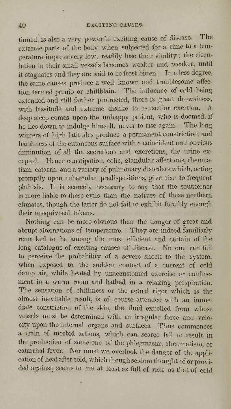 tinued, is also a very powerful exciting cause of disease. The extreme parts of the body when subjected for a time to a tem- perature impressively low, readily lose their vitality; the circu- lation in their small vessels becomes weaker and weaker, until it stagnates and they are said to be frost bitten. In a less degree, the same causes produce a well known and troublesome affec- tion termed pernio or chillblain. The influence of cold being extended and still farther protracted, there is great drowsiness, with lassitude and extreme dislike to muscular exertion. A deep sleep comes upon the unhappy patient, who is doomed, if he lies down to indulge himself, never to rise again. The long winters of high latitudes produce a permanent constriction and harshness of the cutaneous surface with a coincident and obvious diminution of all the secretions and excretions, the urine ex- cepted. Hence constipation, colic, glandular affections, rheuma- tism, catarrh, and a variety of pulmonary disorders which, acting promptly upon tubercular predispositions, give rise to frequent phthisis. It is scarcely necessary to say that the southerner is more liable to these evils than the natives of these northern climates, though the latter do not fail to exhibit forcibly enough their unequivocal tokens. Nothing can be more obvious than the danger of great and abrupt alternations of temperature. They are indeed familiarly remarked to be among the most efficient and certain of the long catalogue of exciting causes of disease. No one can fail to perceive the probability of a severe shock to the system, when exposed to the sudden contact of a current of cold damp air, while heated by unaccustomed exercise or confine- ment in a warm room and bathed in a relaxing perspiration. The sensation of chilliness or the actual rigor which is the almost inevitable result, is of course attended with an imme- diate constriction of the skin, the fluid expelled from whose vessels must be determined v/ith an irregular force and velo- city upon the internal organs and surfaces. Thus commences a train of morbid actions, which can scarce fail to result in the production of some one of the phlegmasigs, rheumatism, or catarrhal fever. Nor must we overlook the danger of the appli- cation of heat after cold, which though seldom thought of or provi- ded against, seems to me at least as full of risk as that of cold