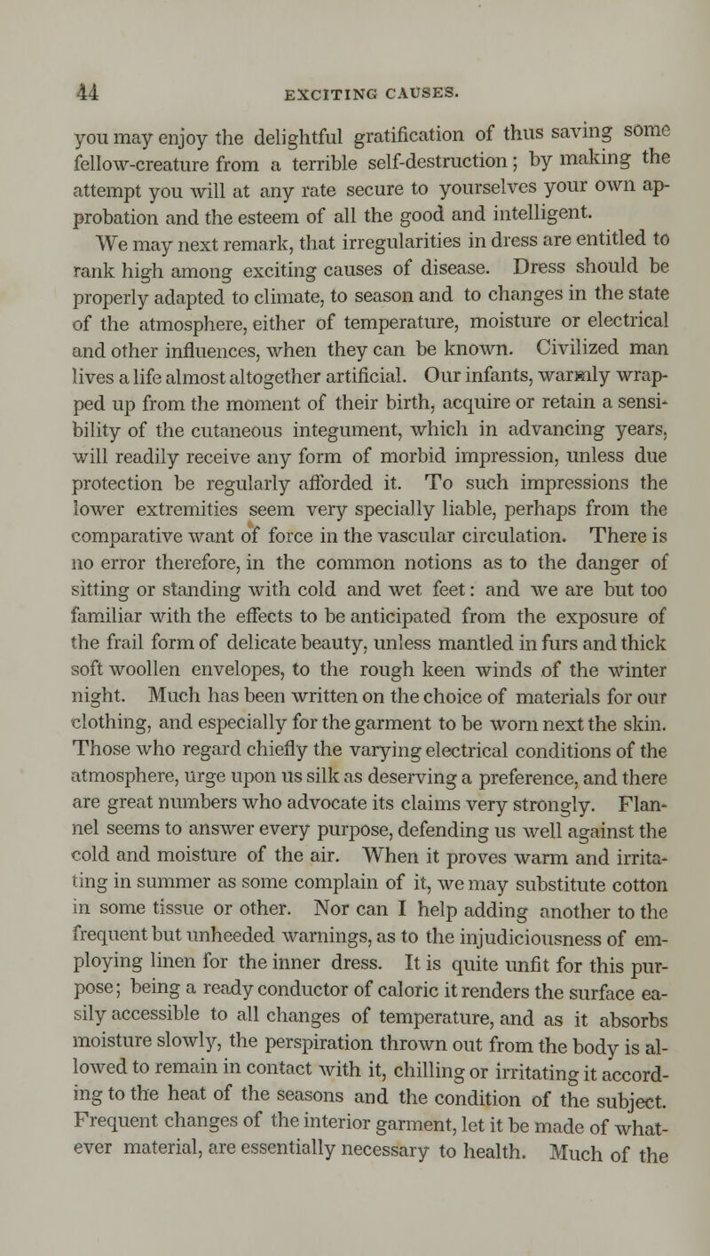 you may enjoy the delightful gratification of thus savhig some fellow-creature from a terrible self-destruction; by making the attempt you will at any rate secure to yourselves your own ap- probation and the esteem of all the good and intelligent. We may next remark, that irregularities in dress are entitled to rank high among exciting causes of disease. Dress should be properly adapted to climate, to season and to changes in the state of the atmosphere, either of temperature, moisture or electrical and other influences, when they can be known. Civilized man lives a life almost altogether artificial. Our infants, warmly wrap- ped up from the moment of their birth, acquire or retain a sensi- bility of the cutaneous integument, which in advancing years, will readily receive any form of morbid impression, unless due protection be regularly aftbrded it. To such impressions the lower extremities seem very specially liable, perhaps from the comparative want of force in the vascular circulation. There is no error therefore, in the common notions as to the danger of sitting or standing with cold and wet feet: and we are but too familiar with the effects to be anticipated from the exposure of the frail form of delicate beauty, unless mantled in furs and thick soft woollen envelopes, to the rough keen winds of the winter night. Much has been written on the choice of materials for our clothing, and especially for the garment to be worn next the skin. Those who regard chiefly the varying electrical conditions of the atmosphere, urge upon us silk as deserving a preference, and there are great numbers who advocate its claims very strongly. Flan- nel seems to answer every purpose, defending us well against the cold and moisture of the air. When it proves warm and irrita- ting in summer as some complain of it, we may substitute cotton in some tissue or other. Nor can I help adding another to the frequent but unheeded warnings, as to the injudiciousness of em- ploying linen for the inner dress. It is quite imfit for this pur- pose; being a ready conductor of caloric it renders the surface ea- sily accessible to all changes of temperature, and as it absorbs moisture slowly, the perspiration thrown out from the body is al- lowed to remain in contact with it, chilling or irritating it accord- ing to the heat of the seasons and the condition of the subject. Frequent changes of the interior garment, let it be made of what- ever material, are essentially necessary to health. Much of the