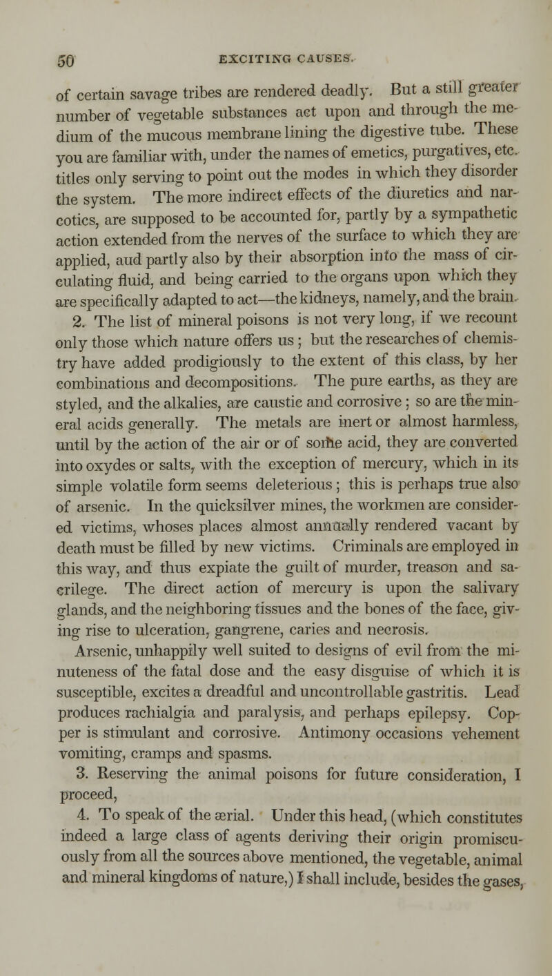 of certain savage tribes are rendered deadly. But a still gi'eater number of vegetable substances act upon and through the me- dium of the mucous membrane lining the digestive tube. These you are familiar with, under the names of emetics, purgatives, etc. titles only serving to point out the modes in which they disorder the system. The more indirect effects of the diuretics and nar- cotics, are supposed to be accounted for, partly by a sympathetic action extended from the nerves of the surface to which they are applied, aud partly also by their absorption into the mass of cir- culating fluid, and being carried to the organs upon which they are specifically axiapted to act—the kidneys, namely, and the brain. 2. The list of mineral poisons is not very long, if we recount only those which nature offers us ; but the researches of chemis- try have added prodigiously to the extent of this class, by her combinations and decompositions. The pure earths, as they are styled, and the alkalies, are caustic and corrosive ; so are the min- eral acids generally. The metals are inert or almost harmless, until by the action of the air or of sorhe acid, they are converted into oxydes or salts^ with the exception of mercury, which in its simple volatile form seems deleterious ; this is perhaps true also of arsenic. In the quicksilver mines, the workmen are consider- ed victims, whoses places almost annueilly rendered vacant by death must be filled by new victims. Criminals are employed in this way, and thus expiate the guilt of murder, treason and sa- crilege. The direct action of mercury is upon the salivary glands, and the neighboring tissues and the bones of the face, giv- ing rise to ulceration, gangrene, caries and necrosis. Arsenic, unhappily well suited to designs of evil from the mi- nuteness of the fatal dose and the easy disguise of which it is susceptible, excites a dreadful and uncontrollable gastritis. Lead produces rachialgia and paralysis, and perhaps epilepsy. Cop- per is stimulant and corrosive. Antimony occasions vehement vomiting, cramps and spasms. 3. Reserving the animal poisons for future consideration, I proceed, 4. To speak of the aerial. Under this head, (which constitutes indeed a large class of agents deriving their origin promiscu- ously from all the sources above mentioned, the vegetable, animal and mineral kingdoms of nature,) I shall include, besides the gases,