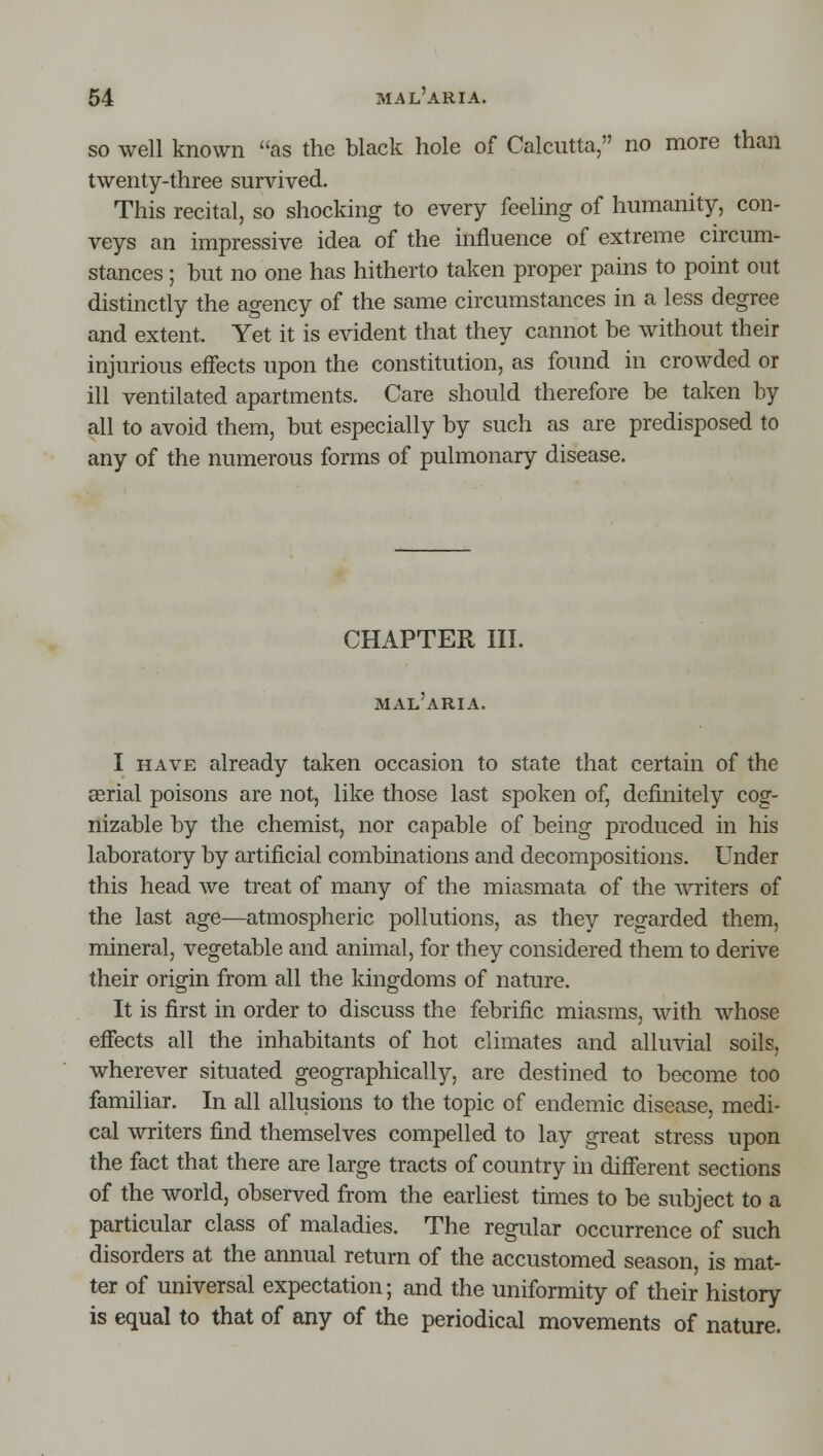 so well known as the black hole of Calcutta, no more than twenty-three survived. This recital, so shocking to every feeling of humanity, con- veys an impressive idea of the influence of extreme circum- stances ; but no one has hitherto taken proper pains to point out distinctly the agency of the same circumstances in a less degree and extent. Yet it is evident that they cannot be without their injurious effects upon the constitution, as found in crowded or ill ventilated apartments. Care should therefore be taken by all to avoid them, but especially by such as are predisposed to any of the numerous forms of pulmonary disease. CHAPTER III. MAL ARIA. I HAVE already taken occasion to state that certain of the aerial poisons are not, like those last spoken of, definitely cog- nizable by the chemist, nor capable of being produced in his laboratory by artificial combinations and decompositions. Under this head we treat of many of the miasmata of the ^vriters of the last age^atmospheric pollutions, as they regarded them, mineral, vegetable and animal, for they considered them to deri^^e their origin from all the kingdoms of nature. It is first in order to discuss the febrific miasms, with whose effects all the inhabitants of hot climates and alluvial soils, wherever situated geographically, are destined to become too familiar. In all allusions to the topic of endemic disease, medi- cal writers find themselves compelled to lay great stress upon the fact that there are large tracts of country in different sections of the world, observed from the earliest times to be subject to a particular class of maladies. The regular occurrence of such disorders at the annual return of the accustomed season, is mat- ter of universal expectation; and the uniformity of their history is equal to that of any of the periodical movements of nature.