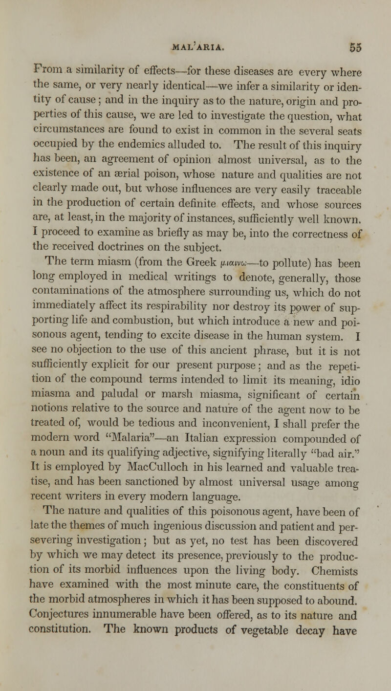mal'aria. $5 From a similarity of efFects—for these diseases are every where the same, or very nearly identical—we infer a similarity or iden- tity of cause; and in the inquiry as to the nature, origin and pro- perties of this cause, we are led to investigate the question, what circumstances are found to exist in common in the several seats occupied by the endemics alluded to. The result of this inquiry has been, an agreement of opinion almost universal, as to the existence of an aerial poison, whose nature and qualities are not clearly made out, but whose influences are very easily traceable in the production of certain definite effects, and whose sources are, at least, in the majority of instances, sufficiently well knoAvn. I proceed to examine as briefly as may be, into the correctness of the received doctrines on the subject. The term miasm (from the Greek (j^aivoj—to pollute) has been long employed in medical writings to denote, generally, those contaminations of the atmosphere surrounding us, which do not immediately affect its respirability nor destroy its power of sup- porting life and combustion, but which introduce a new and poi- sonous agent, tending to excite disease in the human system. I see no objection to the use of this ancient phrase, but it is not sufficiently explicit for our present purpose; and as the repeti- tion of the compound terms intended to limit its meaning, idio miasma and paludal or marsh miasma, significant of certain notions relative to the source and nature of the agent now to be treated of, would be tedious and inconvenient, I shall prefer the modern word Malaria—an Italian expression compounded of a noun and its qualifying adjective, signifying literally bad air. It is employed by MacCulloch in his learned and valuable trea- tise, and has been sanctioned by almost universal usage among recent writers in every modern language. The nature and qualities of this poisonous agent, have been of late the themes of much ingenious discussion and patient and per- severing investigation; but as yet, no test has been discovered by which we may detect its presence, previously to the produc- tion of its morbid influences upon the living body. Chemists have examined with the most minute care, the constituents of the morbid atmospheres in which it has been supposed to abound. Conjectures innumerable have been offered, as to its nature and constitution. The known products of vegetable decay have