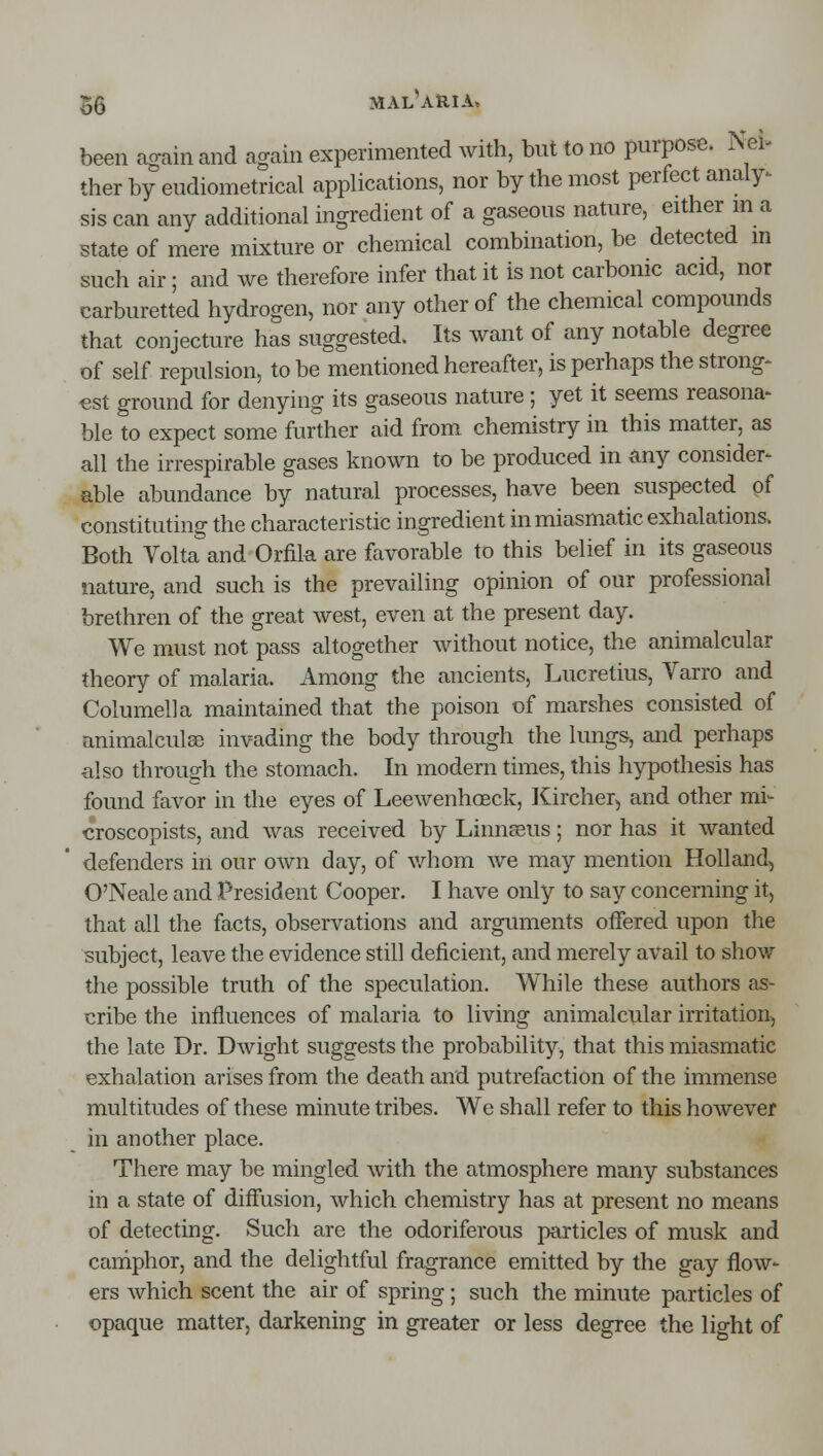 been again and again experimented with, but to no purpose. Nei- ther by eudiometrical applications, nor by the most perfect analy^ sis can any additional ingredient of a gaseous nature, either m a state of mere mixture or chemical combination, be detected m such air; and we therefore infer that it is not carbonic acid, nor carburetted hydrogen, nor any other of the chemical compounds that conjecture has suggested. Its want of any notable degree of self repulsion, to be mentioned hereafter, is perhaps the strong- est ground for denying its gaseous nature; yet it seems reasona- ble to expect some further aid from chemistry in this matter, as all the irrespirable gases known to be produced in any consider- able abundance by natural processes, have been suspected of constituting the characteristic ingredient in miasmatic exhalations. Both Volta and Orfik are favorable to this belief in its gaseous nature, and such is the prevailing opinion of our professional brethren of the great west, even at the present day. We must not pass altogether without notice, the animalcular theory of malaria. Among the ancients, Lucretius, Varro and Columella maintained that the poison of marshes consisted of animalculse invading the body through the lung&, and perhaps also through the stomach. In modern times, this hypothesis has found favor in the eyes of Leewenhoeck, Kircher, and other mi- croscopists, and was received by Linnseus; nor has it wanted defenders in our own day, of v.diom we may mention Holland, O'Neale and President Cooper. I have only to say concerning it, that all the facts, observations and arguments offered upon the subject, leave the evidence still deficient, and merely avail to show the possible truth of the speculation. While these authors as- cribe the influences of malaria to living animalcular irritation, the late Dr. Dwight suggests the probability, that this miasmatic exhalation arises from the death and putrefaction of the immense multitudes of these minute tribes. We shall refer to this however in another place. There may be mingled with the atmosphere many substances in a state of diffusion, which chemistry has at present no means of detecting. Such are the odoriferous particles of musk and caniphor, and the delightful fragrance emitted by the gay flow- ers which scent the air of spring; such the minute particles of opaque matter, darkening in greater or less degree the light of
