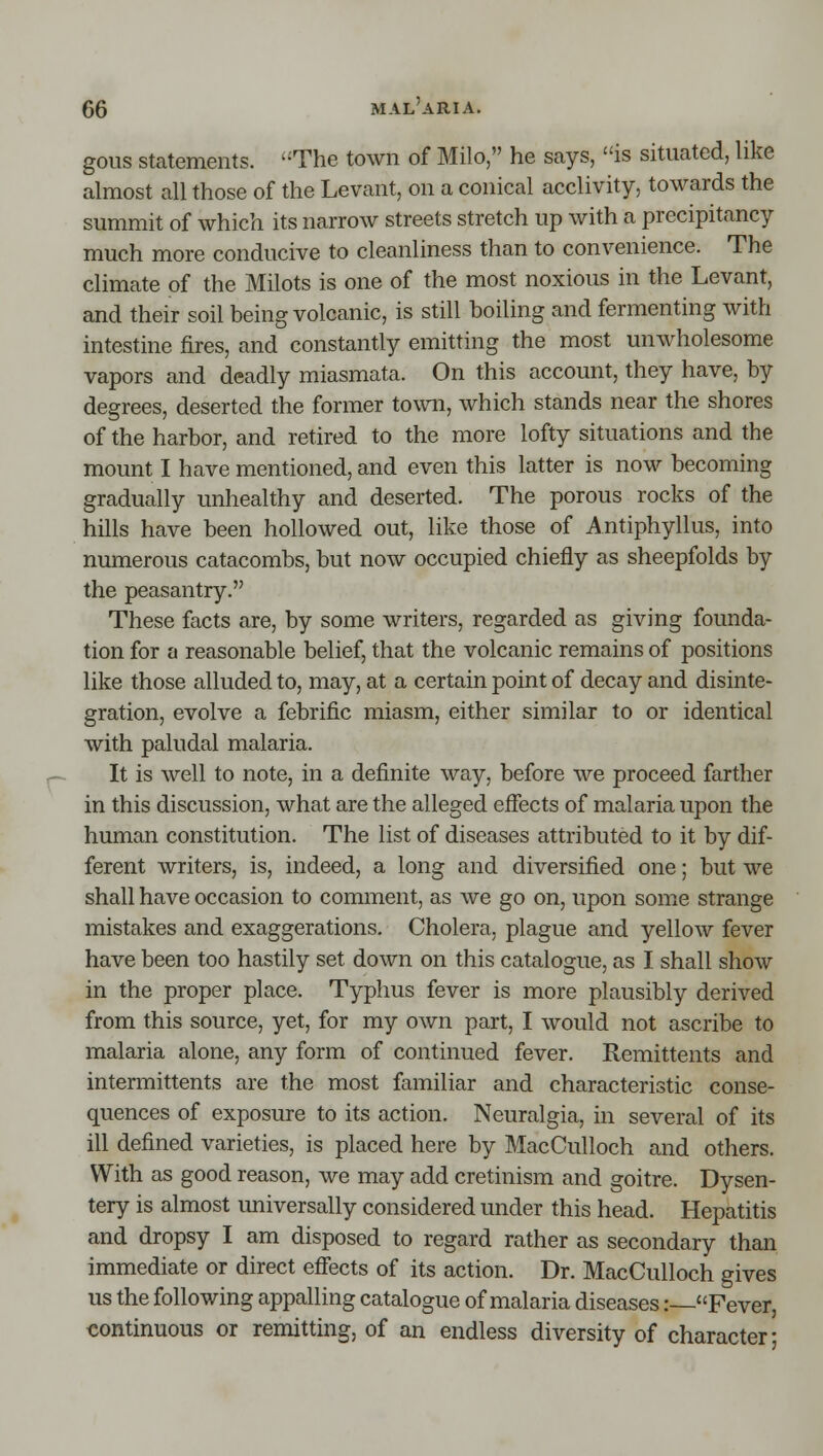 gous statements. The town of Milo, he says, is situated, like almost all those of the Levant, on a conical acclivity, towards the summit of which its narrow streets stretch up with a precipitancy much more conducive to cleanliness than to convenience. The climate of the Milots is one of the most noxious in the Levant, and their soil being volcanic, is still boiling and fermenting with intestine fires, and constantly emitting the most unwholesome vapors and deadly miasmata. On this account, they have, by degrees, deserted the former town, which stands near the shores of the harbor, and retired to the more lofty situations and the mount I have mentioned, and even this latter is now becoming gradually unhealthy and deserted. The porous rocks of the hills have been hollowed out, like those of Antiphyllus, into numerous catacombs, but now occupied chiefly as sheepfolds by the peasantry. These facts are, by some writers, regarded as giving founda- tion for a reasonable belief, that the volcanic remains of positions like those alluded to, may, at a certain point of decay and disinte- gration, evolve a febrific miasm, either similar to or identical with paludal malaria. It is well to note, in a definite way, before we proceed farther in this discussion, what are the alleged effects of malaria upon the human constitution. The list of diseases attributed to it by dif- ferent writers, is, indeed, a long and diversified one; but we shall have occasion to comment, as we go on, upon some strange mistakes and exaggerations. Cholera, plague and yellow fever have been too hastily set down on this catalogue, as I shall show in the proper place. Typhus fever is more plausibly derived from this source, yet, for my own part, I would not ascribe to malaria alone, any form of continued fever. Remittents and intermittents are the most familiar and characteristic conse- quences of exposure to its action. Neuralgia, in several of its ill defined varieties, is placed here by MacCuUoch and others. With as good reason, we may add cretinism and goitre. Dysen- tery is almost imiversally considered under this head. Hepatitis and dropsy I am disposed to regard rather as secondary than immediate or direct effects of its action. Dr. MacCulloch gives us the following appalling catalogue of malaria diseases: Fever, continuous or remitting, of an endless diversity of character;