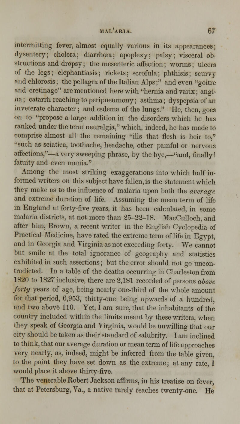 intermitting fever, almost equally various in its appearances; dysentery; cholera; diarrhoea; apoplexy; palsy; visceral ob- structions and dropsy; the mesenteric aiFection; worms; ulcers of the legs; elephantiasis; rickets; scrofula; phthisis; scurvy and chlorosis; the pellagra of the Italian Alps; and even goitre and cretinage are mentioned here with hernia and varix; angi- na; catarrh reaching to peripneumony; asthma; dyspepsia of an inveterate character ; and oedema of the lungs. He, then, goes on to propose a large addition in the disorders which he has ranked under the term neuralgia, which, indeed, he has made to comprise almost all the remaining ills that flesh is heir to, such as sciatica, toothache, headache, other painful or nervous affections,—a very sweeping phrase, by the bye,—and, finally! fatuity and even mania. Among the most striking exaggerations into which half in- formed writers on this subject have fallen, is the statement which they make as to the influence of malaria upon both the average and extreme duration of life. Assuming the mean term of life in England at forty-five years, it has been calculated, in some malaria districts, at not more than 25-22-1S. MacCulloch, and after him. Brown, a recent writer in the English Cyclopedia of Practical Medicine, have rated the extreme term of life in Egypt, and in Georgia and Virginia as not exceeding forty. We cannot but smile at the total ignorance of geography and statistics exhibited in such assertions; but the error should not go uncon- tradicted. In a table of the deaths occurring in Charleston from 1S20 to 1827 inclusive, there are 2,181 recorded of persons above forty years of age, being nearly one-third of the whole amount for that period, 6,953, thirty-one being upwards of a hundred, and two abovfe 110. Yet, I am sure, that the inhabitants of the country included within the limits meant by these writers, when they speak of Georgia and Virginia, would be unwilling that our city should be taken as their standard of salubrity. I am inclined to think, that our average duration or mean term of life approaches very nearly, as, indeed, might be inferred from the table given, to the point they have set down as the extreme; at any rate, I would place it above thirty-five. The venerable Robert Jackson affirms, in his treatise on fever, that at Petersburg, Va., a native rarely reaches twenty-one. He