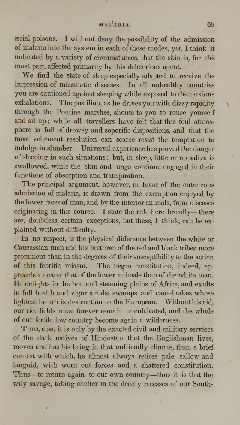 serial poisons. I will not deny the possibility of the admission of malaria into the system in each of these modes, yet, I think it indicated by a variety of circumstances, Ihat the skin is, for the most part, affected primarily by this deleterious agent. We find the state of sleep especially adapted to receive the impression of miasmatic diseases. In all unhealthy countries you are cautioned against sleeping while exposed to the noxious exhalations. The postilion, as he drives you with dizzy rapidity through the Pontine marshes, shouts to you to rouse yourself and sit up; while all travellers have felt that this foul atmos- phere is full of drowsy and soporific dispositions, and that the most vehement resolution can scarce resist the temptation to indulge in slumber. Universal experience has proved the danger of sleeping in such situations; but, in sleep, little or no saliva is swallowed, while the skin and lungs continue engaged in their functions of absorption and transpiration. The principal argument, however, in favor of the cutaneous admission of malaria, is drawn from the exemption enjoyed by the lower races of man, and by the inferior animals, from diseases originating in this source. I state the rule here broadly—there are, doubtless, certain exceptions, but these, I think, can be ex- plained without difficulty. In no respect, is the physical difference between the white or Caucassian man and his brethren of the red and black tribes more prominent than in the degrees of their susceptibility to the action of this febrific miasm. The negro constitution, indeed, ap- proaches nearer that of the lower animals than of the white man. He delights in the hot and steaming plains of Africa, and exults in full health and vigor amidst swamps and cane-brakes whose lightest breath is destruction to the European. Without his aid, our rice fields must forever remain uncultivated, and the whole of our fertile low country become again a wilderness. Thus, also, it is only by the exacted civil and military services of the dark natives of Hindostan that the Englishman lives, moves and has his being in that unfriendly climate, from a brief contest with which, he almost always retires pale, sallow and languid, with worn out forces and a shattered constitution. Thus—to return again to our own country—thus it is that the wily savage, taking shelter in the deadly recesses of our South-