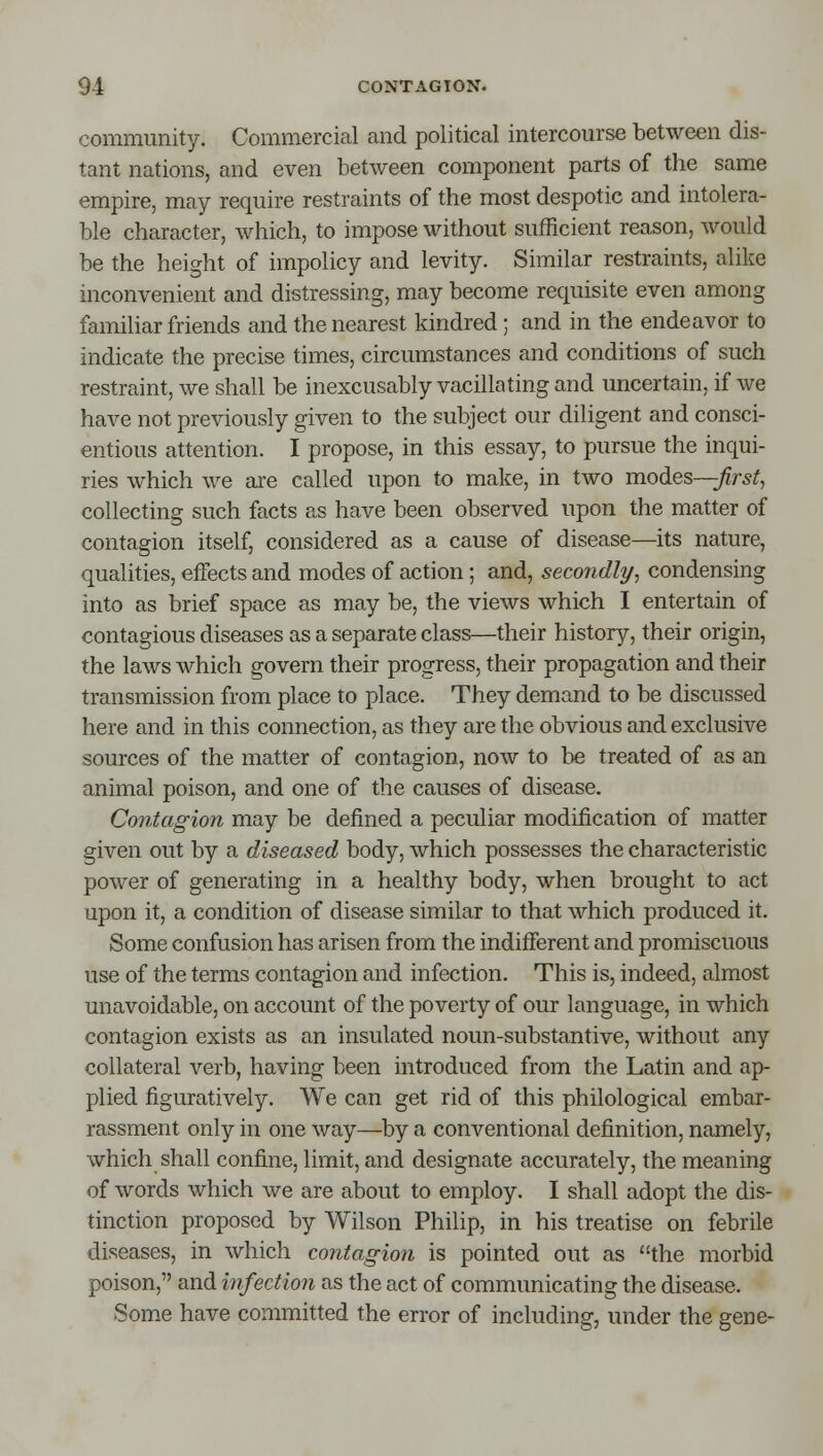 community. Commercial and political intercom'se between dis- tant nations, and even between component parts of the same empire, may require restraints of the most despotic and intolera- ble character, which, to impose without sufficient reason, would be the height of impolicy and levity. Similar restraints, alike inconvenient and distressing, may become requisite even among familiar friends and the nearest kindred ; and in the endeavor to indicate the precise times, circumstances and conditions of such restraint, we shall be inexcusably vacillating and uncertain, if we have not previously given to the subject our diligent and consci- entious attention. I propose, in this essay, to pursue the inqui- ries which we are called upon to make, in two modes—Jirst, collecting such facts as have been observed upon the matter of contagion itself, considered as a cause of disease—its nature, qualities, effects and modes of action; and, secondly, condensing into as brief space as may be, the views which I entertain of contagious diseases as a separate class—their history, their origin, the laws which govern their progress, their propagation and their transmission from place to place. They demand to be discussed here and in this connection, as they are the obvious and exclusive sources of the matter of contagion, now to be treated of as an animal poison, and one of the causes of disease. Contagion may be defined a peculiar modification of matter given out by a diseased body, which possesses the characteristic power of generating in a healthy body, when brought to act upon it, a condition of disease similar to that which produced it. Some confusion has arisen from the indifferent and promiscuous use of the terms contagion and infection. This is, indeed, almost unavoidable, on account of the poverty of our language, in which contagion exists as an insulated noun-substantive, without any collateral verb, having been introduced from the Latin and ap- plied figuratively. We can get rid of this philological embar- rassment only in one way—by a conventional definition, namely, which shall confine, limit, and designate accurately, the meaning of words which we are about to employ. I shall adopt the dis- tinction proposed by Wilson Philip, in his treatise on febrile diseases, in which coniagion is pointed out as the morbid poison, and infection as the act of communicating the disease. Some have committed the error of including, under the gene-