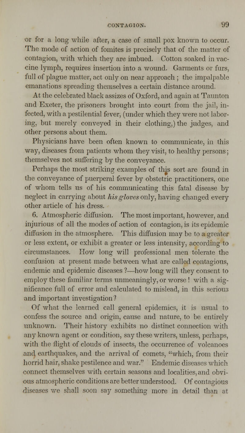 or for a long while after, a case of small pox known to occur. The mode of action of fomites is precisely that of the matter of contagion, with which they are imbued. Cotton soaked in vac- cine lymph, requires insertion into a wound. Garments or furs, full of plague matter, act only on near approach ; the impalpable emanations spreading themselves a certain distance around. At the celebrated black assizes of Oxford, and again at Taunton and Exeter, the prisoners brought into court from the jail, in- fected, with a pestilential fever, (under which they were not labor- ing, but merely conveyed in their clothing,) the judges, and other persons about them. Physicians have been often known to communicate, in this way, diseases from patients whom they visit, to healthy persons; themselves not suffering by the conveyance. Perhaps the most striking examples of this sort are found in the conveyance of puerperal fever by obstetric practitioners, one of whom tells us of his communicating this fatal disease by neglect in carrying about his gloves only, having changed every other article of his dress. 6. Atmospheric diffusion. The most important, however, and injurious of all the modes of action of contagion, is its epidemic diffusion in the atmosphere. This diffusion may be to a greater or less extent, or exhibit a greater or less intensity, according to circumstances. How long will professional men tolerate the confusion at present made between what are called contagious, endemic and epidemic diseases ?—how long will they consent to employ these familiar terms unmeaningly, or worse ! with a sig- nificance full of error and calculated to mislead, in this serious and important investigation? Of what the learned call general epidemics, it is usual to confess the source and origin, cause and nature, to be entirely unknown. Their history exhibits no distinct connection with any known agent or condition, say these writers, unless, perhaps, with the flight of clouds of insects, the occurrence of volcanoes and earthquakes, and the arrival of comets, which, from their horrid hair, shake pestilence and war. Endemic diseases which connect themselves with certain seasons and localities, and obvi- ous atmospheric conditions are better understood. Of contagious diseases we shall soon say something more in detail than at