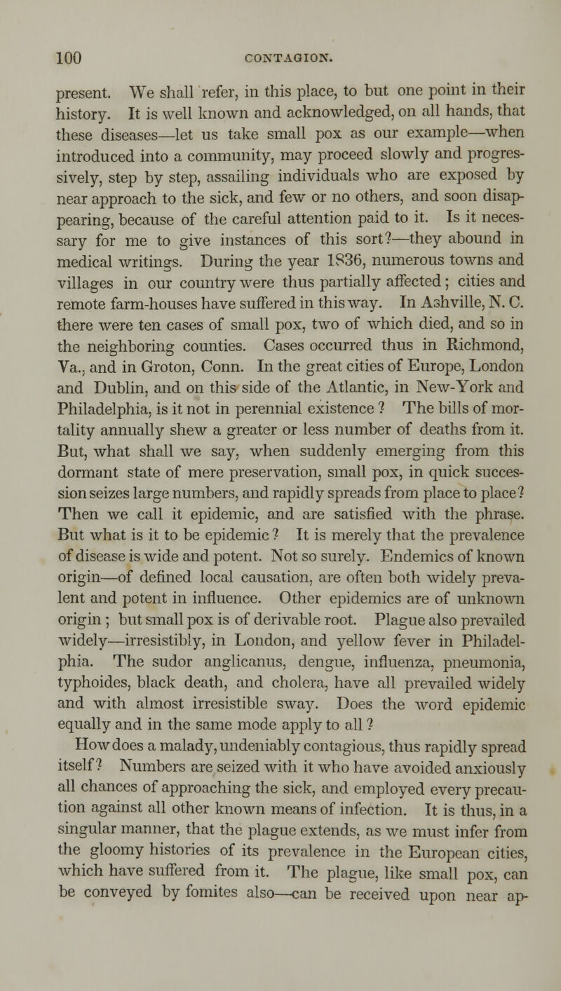 present. We shall refer, in this place, to but one point in their history. It is well known and acknowledged, on all hands, that these diseases—let us take small pox as our example—when introduced into a community, may proceed slowly and progres- sively, step by step, assailing individuals who are exposed by near approach to the sick, and few or no others, and soon disap- pearing, because of the careful attention paid to it. Is it neces- sary for me to give instances of this sort?—they abound in medical writings. During the year 1836, numerous towns and villages in our country were thus partially affected; cities and remote farm-houses have suffered in this way. In Ashville, N. C. there were ten cases of small pox, two of which died, and so in the neighboring counties. Cases occurred thus in Richmond, Va.; and in Groton, Conn. In the great cities of Europe, London and Dublin, and on this side of the Atlantic, in New-York and Philadelphia, is it not in perennial existence ? The bills of mor- tality annually shew a greater or less number of deaths from it. But, what shall we say, when suddenly emerging from this dormant state of mere preservation, small pox, in quick succes- sion seizes large numbers, and rapidly spreads from place to place? Then we call it epidemic, and are satisfied with the phrase. But what is it to be epidemic ? It is merely that the prevalence of disease is wide and potent. Not so surely. Endemics of known origin—of defined local causation, are often both widely preva- lent and potent in influence. Other epidemics are of unknown origin ; but small pox is of derivable root. Plague also prevailed widely—irresistibly, in London, and yellow fever in Philadel- phia. The sudor anglicanus, dengue, influenza, pneumonia, typhoides, black death, and cholera, have all prevailed widely and with almost irresistible sway. Does the word epidemic equally and in the same mode apply to all ? How does a malady, undeniably contagious, thus rapidly spread itself? Numbers are seized with it who have avoided anxiously all chances of approaching the sick, and employed every precau- tion against all other known means of infection. It is thus, in a singular manner, that the plague extends, as we must infer from the gloomy histories of its prevalence in the European cities, which have suffered from it. The plague, like small pox, can be conveyed by fomites also—can be received upon near ap-