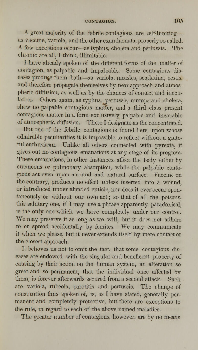 A great majority of the febrile contagions are self-limiting— as Vaccine, variola, and the other exanthemata, properly so called. A few exceptions occur—as typhus, cholera and pertussis. The chronic are all, I think, illimitable. I have already spoken of the diiferent forms of the matter of contagion, as palpable and impalpable. Some contagious dis- eases produge them both—as variola, measles, scarlatina, pestis, and therefore propagate themselves by near approach and atmos- pheric diffusion, as well as by the chances of contact and inocu- lation. Others again, as typhus, pertussis, mumps and cholera, shew no palpable contagious mat-fer, and a third class present contagious matter in a form exclusively palpable and incapable of atmospheric diffusion. These I designate as the concentrated. But one of the febrile contagions is found here, upon whose admirable peculiarities it is impossible to reflect without a grate- ful enthusiasm. Unlike all others connected with pyrexia, it gives out no contagious emanations at any stage of its progress. These emanations, in other instances, affect the body either by cutaneous or pulmonary absorption, while the palpable conta- gions act even upon a sound and natural surface. Vaccine on the contrary, produces no effect unless inserted into a wound, or introduced under abraded cuticle, nor does it ever occur spon- taneously or without our own act; so that of all the poisons, this salutary one, if I may use a phrase apparently paradoxical, is the only one which we have completely under our control. We may preserve it as long as we will, but it does not adhere to or spread accidentally by fomites. We may communicate it when we please, but it never extends itself by mere contact or the closest approach. It behoves us not to omit the fact, that some contagious dis- eases are endowed with the singular and beneficent property of causing by their action on the human system, an alteration so great and so permanent, that the individual once affected by them, is forever afterwards secured from a second attack. Such are variola, rubeola, parotitis and pertussis. The change of constitution thus spoken of, is, as I have stated, generally per- manent and completely protective, but there are exceptions to the rule, in regard to each of the above named maladies. The greater number of contagions, however, are by no means