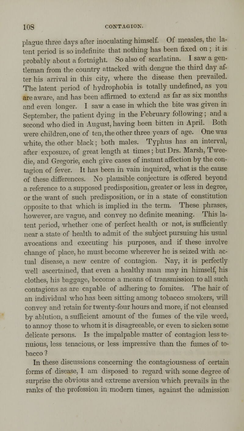 plague three days after inoculating himself. Of measles, the la- tent period is so indefinite that nothing has been fixed on ; it is probably about a fortnight. So also of scarlatina. I saw a gen- tleman from the country attacked with dengue the third day af- ter his arrival in this city, where the disease then prevailed. The latent period of hydrophobia is totally undefined, as you are aware, and has been aflirmed to extend as far as six months and even longer. I saw a case in which the bite was given in September, the patient dying in the February following; and a second who died in August, having been bitten in April. Both were children, one of ten, the other three years of age. One was white, the other black; both males. Typhus has an interval, after exposure, of great length at times; but Drs. Marsh, Twee- die, and Gregorie, each give cases of instant affection by the con- tagion of fever. It has been in vain inquired, what is the cause of these differences. No plausible conjecture is offered beyond a reference to a supposed predisposition, greater or less in degree, or the want of such predisposition, or in a state of constitution opposite to that which is implied in the term. These phrases, however, are vague, and convey no definite meaning. This la- tent period, whether one of perfect health or not, is sufficiently near a state of health to admit of the subject pursuing his usual avocations and executing his purposes, and if these involve change of place, he must become wherever he is seized with ac- tual disease, a new centre of contagion. Nay, it is perfectly well ascertained, that even a healthy man may in himself, his clothes, his baggage, become a means of transmission to all such contagions as are capable of adhering to fomites. The hair of an individual who has been sitting among tobacco smokers, will convey and retain for twenty-four hours and more, if not cleansed by ablution, a sufficient amount of the fumes of the vile weed, to annoy those to whom it is disagreeable, or even to sicken some delicate persons. Is the impalpable matter of contagion less te- nuious, less tenacious, or less impressive than the fumes of to- bacco ? In these discussions concerning the contagiousness of certain forms of disease, I am disposed to regard with some degree of surprise the obvious and extreme aversion which prevails in the ranks of the profession in modern times, against the admission