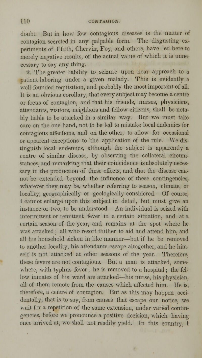 doubt. But in how few contagious diseases is the matter of contagion secreted in any palpable form. The disgusting ex- periments of Ffirth, Chervin, Foy, and others, have led here to merely negative results, of the actual value of Avhich it is unne- cessary to say any thing. 2, The greater liability to seizure upon near approach to a patient laboring under a given malady. This is evidently a well founded requisition, and probably the most important of all. It is an obvious corollary, that every subject may become a centre or focus of contagion, and that his friends, nurses, physicians, attendants, visitors, neighbors and fellow-citizens, shall be nota- bly liable to be attacked in a similar v/ay. But we must take care on the one hand, not to be led to mistake local endemics for contagious affections, and on the other, to allow for occasional or apparent exceptions to the application of the rule. We dis- tinguish local endemics, although the subject is apparently a centre of similar disease, by observing the collateral circum- stances, and remarking that their coincidence is absolutely neces- sary in the production of these effects, and that the disease can- not be extended beyond the influence of these contingencies, whatever they may be, whether referring to season, climate, or locality, geographically or geologically considered. Of course, I cannot enlarge upon this subject in detail, but must give an instance or two, to be understood. An individual is seized with intermittent or remittent fever in a certain situation, and at a certain season of the year, and remains at the spot where he was attacked; all who resort thither to aid and attend him, and all his household sicken in like manner—but if he be removed to another locality, his attendants escape altogether, and he him- self is not attacked at other seasons of the year. Therefore, these fevers are not contagious. But a man is attacked, some- where, with typhus fever; he is removed to a hospital; the fel- low inmates of his ward are attacked—his nurse, his physician, all of them remote from the causes which affected him. He is, therefore, a centre of contagion. But as this may happen acci- dentally, that is to say, from causes that escape our notice, we wait for a repetition of the same extension, under varied contin- gencies, before we pronounce a positive decision, which having once arrived at, we shall not readily yield. In this country, I